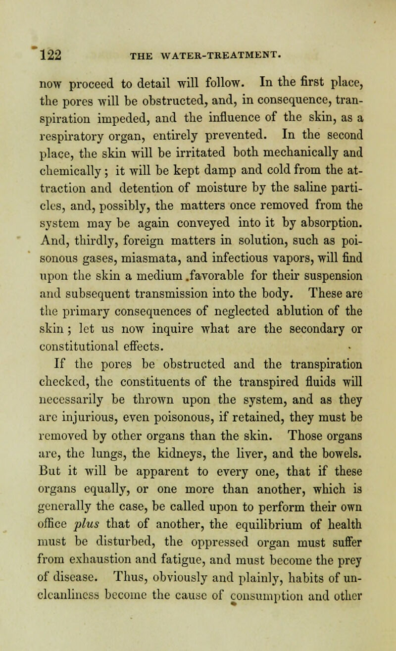 now proceed to detail will follow. In the first place, the pores will be obstructed, and, in consequence, tran- spiration impeded, and the influence of the skin, as a respiratory organ, entirely prevented. In the second place, the skin will be irritated both mechanically and chemically; it will be kept damp and cold from the at- traction and detention of moisture by the saline parti- cles, and, possibly, the matters once removed from the system may be again conveyed into it by absorption. And, thirdly, foreign matters in solution, such as poi- sonous gases, miasmata, and infectious vapors, will find upon the skin a medium .favorable for their suspension and subsequent transmission into the body. These are the primary consequences of neglected ablution of the skin; let us now inquire what are the secondary or constitutional effects. If the pores be obstructed and the transpiration checked, the constituents of the transpired fluids will necessarily be thrown upon the system, and as they arc injurious, even poisonous, if retained, they must be removed by other organs than the skin. Those organs are, the lungs, the kidneys, the liver, and the bowels. But it will be apparent to every one, that if these organs equally, or one more than another, which is generally the case, be called upon to perform their own office plus that of another, the equilibrium of health must be disturbed, the oppressed organ must suffer from exhaustion and fatigue, and must become the prey of disease. Thus, obviously and plainly, habits of un- cleanliucss become the cause of consumption and other