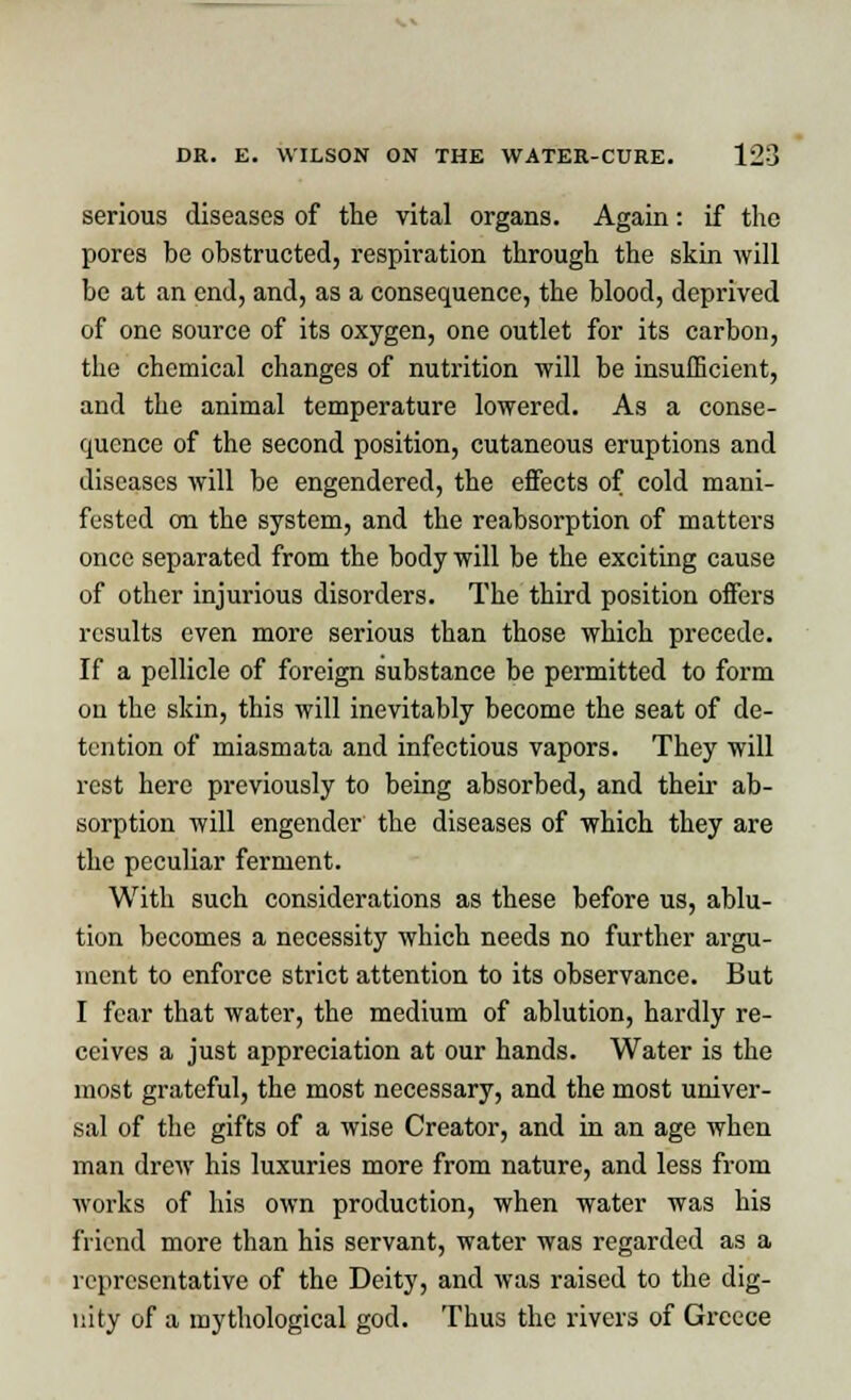 serious diseases of the vital organs. Again: if the pores be obstructed, respiration through the skin will be at an end, and, as a consequence, the blood, deprived of one source of its oxygen, one outlet for its carbon, the chemical changes of nutrition will be insufficient, and the animal temperature lowered. As a conse- quence of the second position, cutaneous eruptions and diseases will be engendered, the effects of cold mani- fested on the system, and the reabsorption of matters once separated from the body will be the exciting cause of other injurious disorders. The third position offers results even more serious than those which precede. If a pellicle of foreign substance be permitted to form on the skin, this will inevitably become the seat of de- tention of miasmata and infectious vapors. They will rest here previously to being absorbed, and their ab- sorption will engender the diseases of which they are the peculiar ferment. With such considerations as these before us, ablu- tion becomes a necessity which needs no further argu- ment to enforce strict attention to its observance. But I fear that water, the medium of ablution, hardly re- ceives a just appreciation at our hands. Water is the most grateful, the most necessary, and the most univer- sal of the gifts of a wise Creator, and in an age when man drew his luxuries more from nature, and less from works of his own production, when water was his friend more than his servant, water was regarded as a representative of the Deity, and was raised to the dig- nity of a mythological god. Thus the rivers of Greece