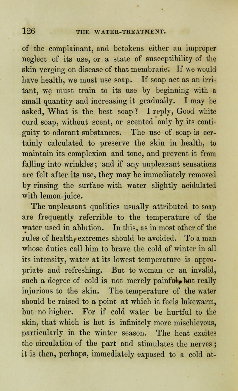 of the complainant, and betokens either an improper neglect of its use, or a state of susceptibility of the skin verging on disease of that membrane'. If we would have health, we must use soap. If soap act as an irri- tant, we must train to its use by beginning with a small quantity and increasing it gradually. I may be asked, What is the best soap? I reply, Good white curd soap, without scent, or scented only by its conti- guity to odorant substances. The use of soap is cer- tainly calculated to preserve the skin in health, to maintain its complexion and tone, and prevent it from falling into wrinkles; and if any unpleasant sensations are felt after its use, they may be immediately removed by rinsing the surface with water slightly acidulated with lemon-juice. The unpleasant qualities usually attributed to soap are frequently referrible to the temperature of the water used in ablution. In this, as in most other of the rules of healthy extremes should be avoided. To a man whose duties call him to brave the cold of winter in all its intensity, water at its lowest temperature is appro- priate and refreshing. But to woman or an invalid, such a degree of cold is not merely painfulf kit really injurious to the skin. The temperature of the water should be raised to a point at which it feels lukewarm, but no higher. For if cold water be hurtful to the skin, that which is hot is infinitely more mischievous, particularly in the winter season. The heat excites the circulation of the part and stimulates the nerves ; it is then, perhaps, immediately exposed to a cold at-