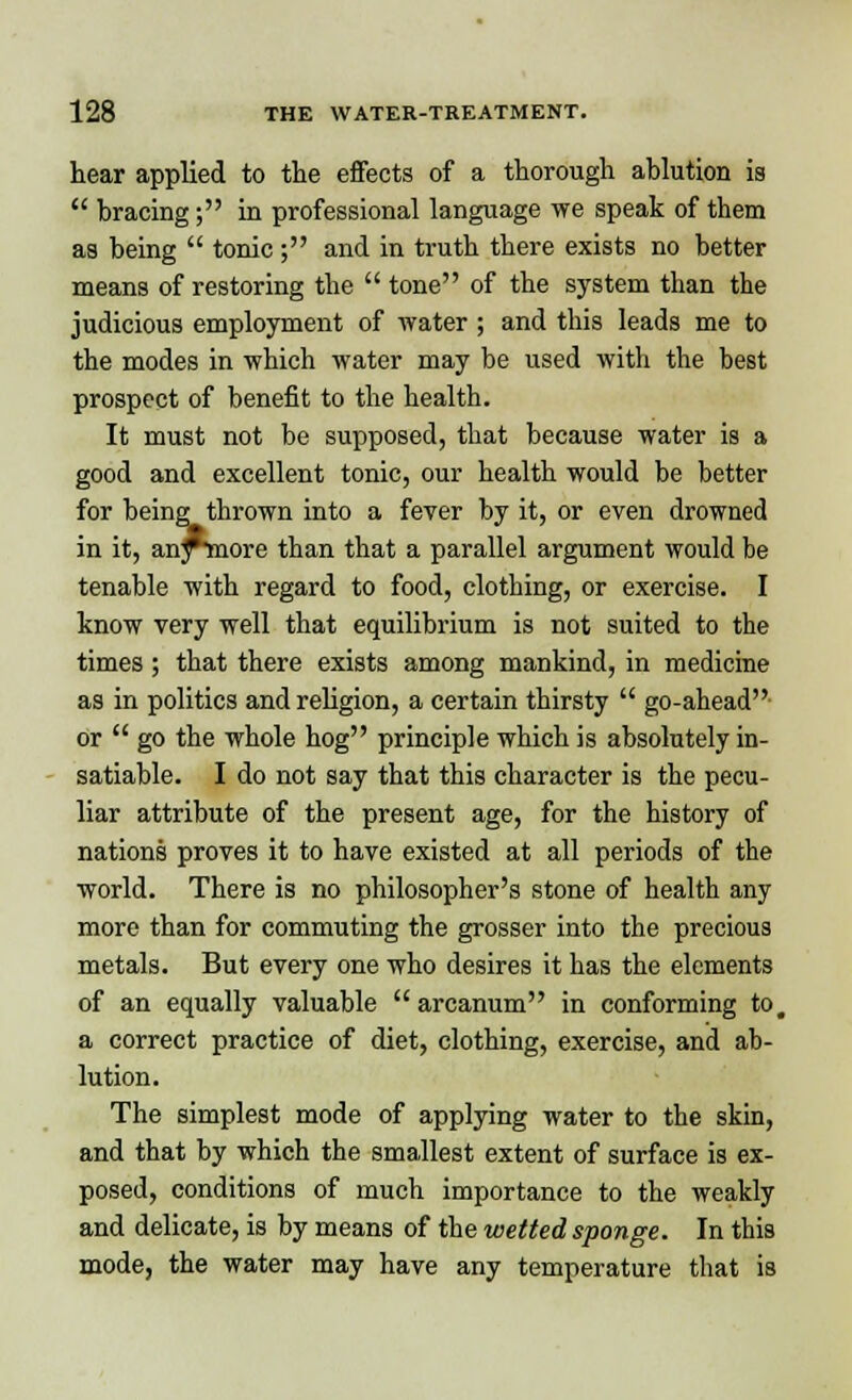 hear applied to the effects of a thorough ablution is  bracing; in professional language we speak of them as being  tonic; and in truth there exists no better means of restoring the  tone of the system than the judicious employment of water ; and this leads me to the modes in which water may be used with the best prospect of benefit to the health. It must not be supposed, that because water is a good and excellent tonic, our health would be better for being thrown into a fever by it, or even drowned in it, any*rnore than that a parallel argument would be tenable with regard to food, clothing, or exercise. I know very well that equilibrium is not suited to the times; that there exists among mankind, in medicine as in politics and religion, a certain thirsty  go-ahead or  go the whole hog principle which is absolutely in- satiable. I do not say that this character is the pecu- liar attribute of the present age, for the history of nations proves it to have existed at all periods of the world. There is no philosopher's stone of health any more than for commuting the grosser into the precious metals. But every one who desires it has the elements of an equally valuable arcanum in conforming to, a correct practice of diet, clothing, exercise, and ab- lution. The simplest mode of applying water to the skin, and that by which the smallest extent of surface is ex- posed, conditions of much importance to the weakly and delicate, is by means of the wetted sponge. In this mode, the water may have any temperature that is