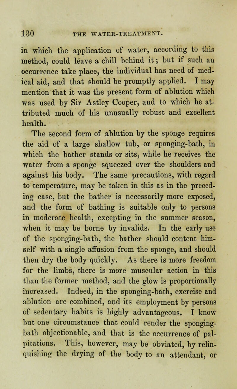 in which the application of water, according to this method, could leave a chill behind it; but if such an occurrence take place, the individual has need of med- ical aid, and that should be promptly applied. I may mention that it was the present form of ablution which was used by Sir Astley Cooper, and to which he at- tributed much of his unusually robust and excellent health. The second form of ablution by the sponge requires the aid of a large shallow tub, or sponging-bath, in which the bather stands or sits, while he receives the water from a sponge squeezed over the shoulders and against his body. The same precautions, with regard to temperature, may be taken in this as in the preced- ing case, but the bather is necessarily more exposed, and the form of bathing is suitable only to persons in moderate health, excepting in the summer season, when it may be borne by invalids. In the early use of the sponging-bath, the bather should content him- self with a single affusion from the sponge, and should then dry the body quickly. As there is more freedom for the limbs, there is more muscular action in this than the former method, and the glow is proportionally increased. Indeed, in the sponging-bath, exercise and ablution are combined, and its employment by persons of sedentary habits is highly advantageous. I know but one circumstance that could render the sponging- bath objectionable, and that is the occurrence of pal- pitations. This, however, may be obviated, by relin- quishing the drying of the body to an attendant, or