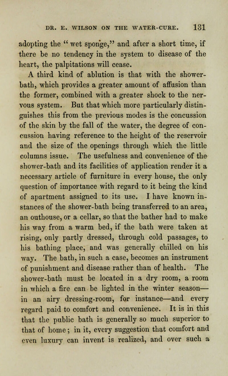 adopting the  wet sponge, and after a short time, if there he no tendency in the system to disease of the heart, the palpitations will cease. A third kind of ablution is that with the shower- bath, which provides a greater amount of affusion than the former, combined with a greater shock to the ner- vous system. But that which more particularly distin- guishes this from the previous modes is the concussion of the skin by the fall of the water, the degree of con- cussion having reference to the height of the reservoir and the size of the openings through which the little columns issue. The usefulness and convenience of the shower-bath and its facilities of application render it a necessary article of furniture in every house, the only question of importance with regard to it being the kind of apartment assigned to its use. I have known in- stances of the shower-bath being transferred to an area, an outhouse, or a cellar, so that the bather had to make his way from a warm bed, if the bath were taken at rising, only partly dressed, through cold passages, to his bathing place, and was generally chilled on his way. The bath, in such a case, becomes an instrument of punishment and disease rather than of health. The shower-bath must be located in a dry room, a room in which a fire can be lighted in the winter season— in an airy dressing-room, for instance—and every regard paid to comfort and convenience. It is in this that the public bath is generally so much superior to that of home; in it, every suggestion that comfort and even luxury can invent is realized, and over such a