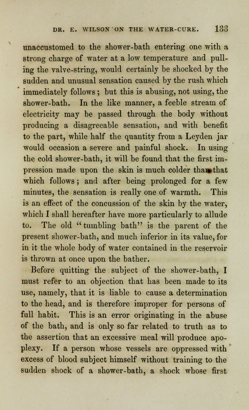 unaccustomed to the shower-bath entering one with a strong charge of water at a low temperature and pull- ing the valve-string, would certainly be shocked by the sudden and unusual sensation caused by the rush which immediately follows ; but this is abusing, not using, the shower-bath. In the like manner, a feeble stream of electricity may be passed through the body without producing a disagreeable sensation, and with benefit to the part, while half the quantity from a Leyden jar would occasion a severe and painful shock. In using the cold shower-bath, it will be found that the first im- pression made upon the skin is much colder tha»that which follows; and after being prolonged for a few minutes, the sensation is really one of warmth. This is an effect of the concussion of the skin by the water, which I shall hereafter have more particularly to allude to. The old  tumbling bath is the parent of the present shower-bath, and much inferior in its value, for in it the whole body of water contained in the reservoir is thrown at once upon the bather. Before quitting the subject of the shower-bath, I must refer to an objection that has been made to its use, namely, that it is liable to cause a determination to the head, and is therefore improper for persons of full habit. This is an error originating in the abuse of the bath, and is only so far related to truth as to the assertion that an excessive meal will produce apo- plexy. If a person whose vessels are oppressed with excess of blood subject himself without training to the sudden shock of a shower-bath, a shock whose first