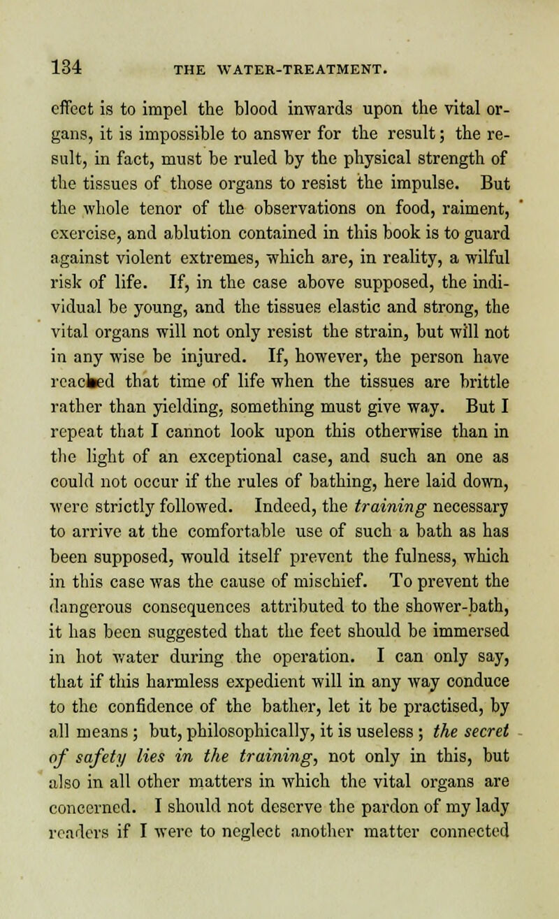 effect is to impel the blood inwards upon the vital or- gans, it is impossible to answer for the result; the re- sult, in fact, must be ruled by the physical strength of the tissues of those organs to resist the impulse. But the whole tenor of the observations on food, raiment, exercise, and ablution contained in this book is to guard against violent extremes, which are, in reality, a wilful risk of life. If, in the case above supposed, the indi- vidual be young, and the tissues elastic and strong, the vital organs will not only resist the strain, but will not in any wise be injured. If, however, the person have reacted that time of life when the tissues are brittle rather than yielding, something must give way. But I repeat that I cannot look upon this otherwise than in the light of an exceptional case, and such an one as could not occur if the rules of bathing, here laid down, were strictly followed. Indeed, the training necessary to arrive at the comfortable use of such a bath as has been supposed, would itself prevent the fulness, which in this case was the cause of mischief. To prevent the dangerous consequences attributed to the shower-bath, it has been suggested that the feet should be immersed in hot water during the operation. I can only say, that if this harmless expedient will in any way conduce to the confidence of the bather, let it be practised, by all means ; but, philosophically, it is useless ; the secret of safety lies in the training, not only in this, but also in all other matters in which the vital organs are concerned. I should not deserve the pardon of my lady readers if I were to neglect another matter connected