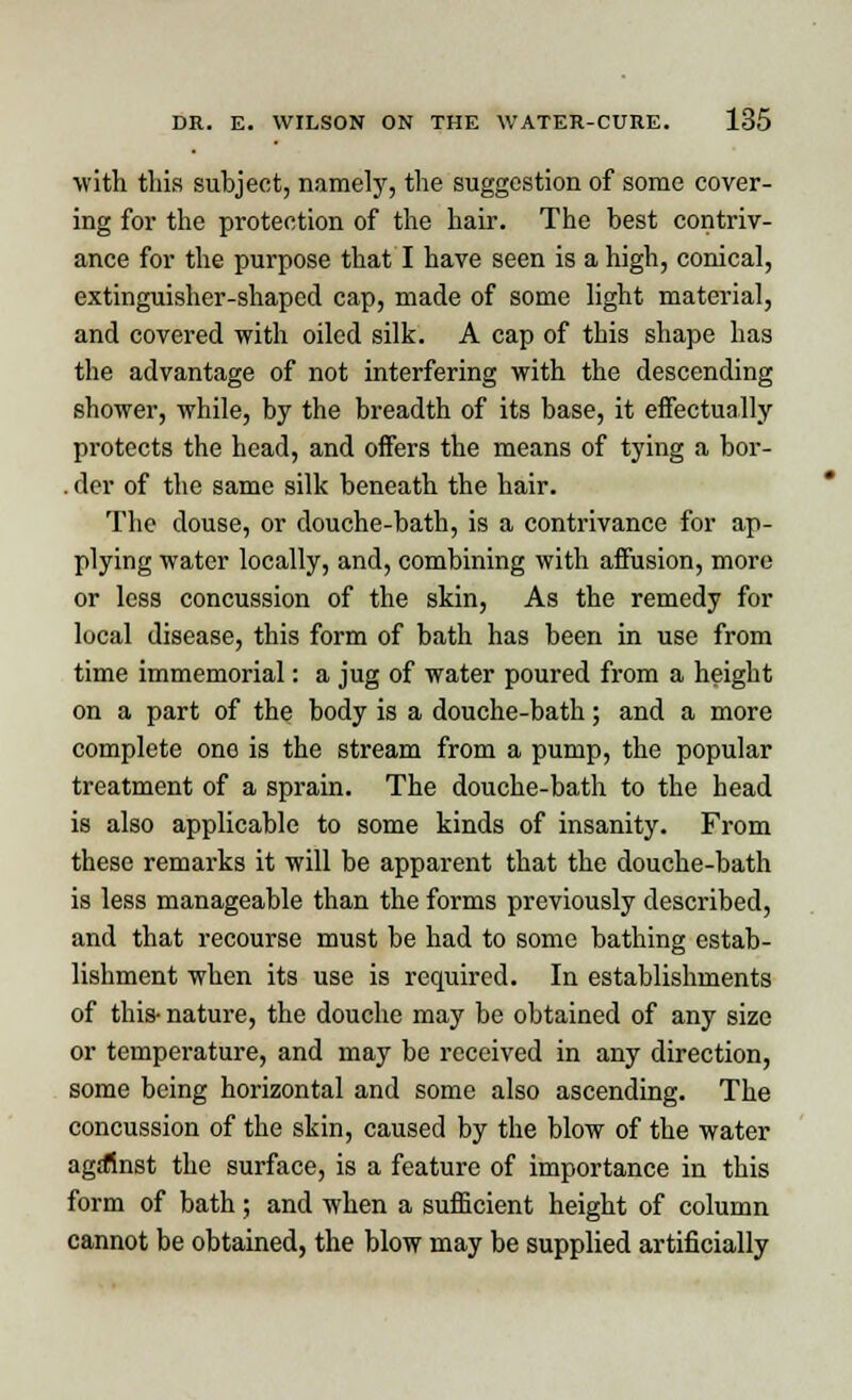 with this subject, namely, the suggestion of some cover- ing for the protection of the hair. The best contriv- ance for the purpose that I have seen is a high, conical, extinguisher-shaped cap, made of some light material, and covered with oiled silk. A cap of this shape has the advantage of not interfering with the descending shower, while, by the breadth of its base, it effectually protects the head, and offers the means of tying a bor- . der of the same silk beneath the hair. The douse, or douche-bath, is a contrivance for ap- plying water locally, and, combining with affusion, more or less concussion of the skin, As the remedy for local disease, this form of bath has been in use from time immemorial: a jug of water poured from a height on a part of the body is a douche-bath; and a more complete one is the stream from a pump, the popular treatment of a sprain. The douche-bath to the head is also applicable to some kinds of insanity. From these remarks it will be apparent that the douche-bath is less manageable than the forms previously described, and that recourse must be had to some bathing estab- lishment when its use is required. In establishments of this- nature, the douche may be obtained of any size or temperature, and may be received in any direction, some being horizontal and some also ascending. The concussion of the skin, caused by the blow of the water against the surface, is a feature of importance in this form of bath; and when a sufficient height of column cannot be obtained, the blow may be supplied artificially