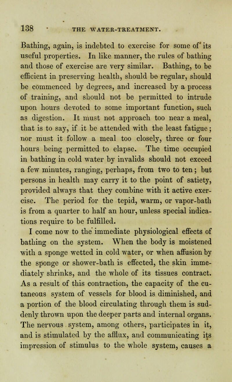 Bathing, again, is indebted to exercise for some of its useful properties. In like manner, the rules of bathing and those of exercise are very similar. Bathing, to be efficient in preserving health, should be regular, should be commenced by degrees, and increased by a process of training, and should not be permitted to intrude upon hours devoted to some important function, such as digestion. It must not approach too near a meal, that is to say, if it be attended with the least fatigue; nor must it follow a meal too closely, three or four hours being permitted to elapse. The time occupied in bathing in cold water by invalids should not exceed a few minutes, ranging, perhaps, from two to ten; but persons in health may carry it to the point of satiety, provided always that they combine with it active exer- cise. The period for the tepid, warm, or vapor-bath is from a quarter to half an hour, unless special indica- tions require to be fulfilled. I come now to the' immediate physiological effects of bathing on the system. When the body is moistened with a sponge wetted in cold water, or when affusion by the sponge or shower-bath is effected, the skin imme- diately shrinks, and the whole of its tissues contract. As a result of this contraction, the capacity of the cu- taneous system of vessels for blood is diminished, and a portion of the blood circulating through them is sud- denly thrown upon the deeper parts and internal organs. The nervous system, among others, participates in it, and is stimulated by the afflux, and communicating its impression of stimulus to the whole system, causes a