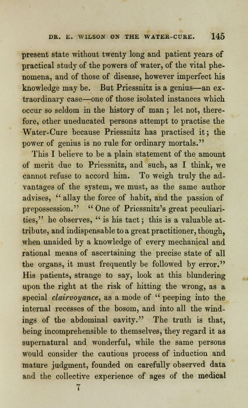 present state without twenty long and patient years of practical study of the powers of water, of the vital phe- nomena, and of those of disease, however imperfect his knowledge may he. But Priessnitz is a genius—an ex- traordinary case—one of those isolated instances which occur so seldom in the history of man ; let not, there- fore, other uneducated persons attempt to practise the Water-Cure because Priessnitz has practised it; the power of genius is no rule for ordinary mortals. This I believe to be a plain statement of the amount of merit due to Priessnitz, and such, as I think, we cannot refuse to accord him. To weigh truly the ad- vantages of the system, we must, as the same author advises,  allay the force of habit, and the passion of prepossession.  One of Priessnitz's great peculiari- ties, he observes,  is his tact; this is a valuable at- tribute, and indispensable to a great practitioner, though, when unaided by a knowledge of every mechanical and rational means of ascertaining the precise state of all the organs, it must frequently be followed by error. His patients, strange to say, look at this blundering upon the right at the risk of hitting the wrong, as a special clairvoyance, as a mode of  peeping into the internal recesses of the bosom, and into all the wind- ings of the abdominal cavity. The truth is that, being incomprehensible to themselves, they regard it as supernatural and wonderful, while the same persons would consider the cautious process of induction and mature judgment, founded on carefully observed data and the collective experience of ages of the medical 7