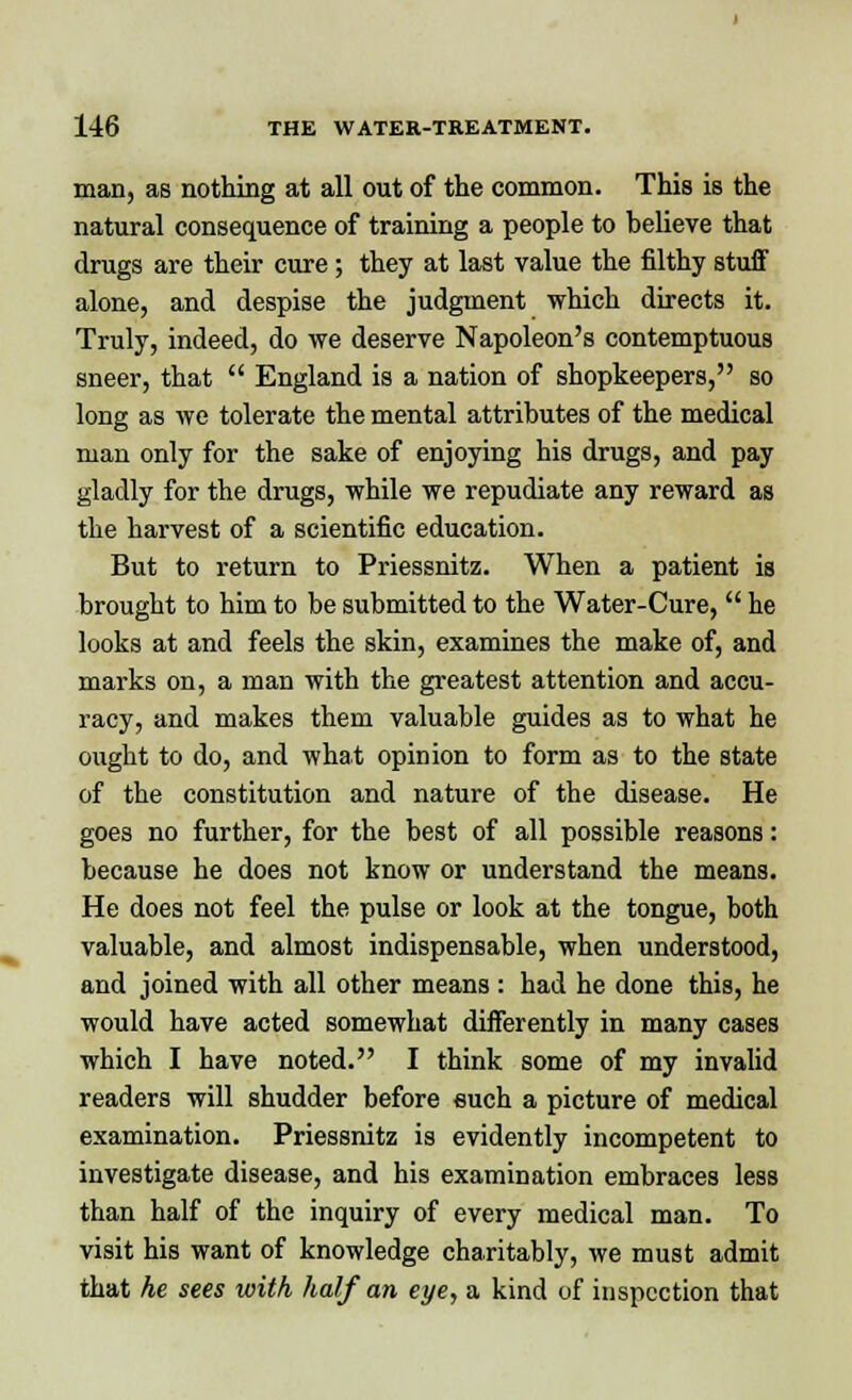 man, as nothing at all out of the common. This is the natural consequence of training a people to believe that drugs are their cure; they at last value the filthy stuff alone, and despise the judgment which directs it. Truly, indeed, do we deserve Napoleon's contemptuous sneer, that  England is a nation of shopkeepers, so long as we tolerate the mental attributes of the medical man only for the sake of enjoying his drugs, and pay gladly for the drugs, while we repudiate any reward as the harvest of a scientific education. But to return to Priessnitz. When a patient is brought to him to be submitted to the Water-Cure,  he looks at and feels the skin, examines the make of, and marks on, a man with the greatest attention and accu- racy, and makes them valuable guides as to what he ought to do, and what opinion to form as to the state of the constitution and nature of the disease. He goes no further, for the best of all possible reasons: because he does not know or understand the means. He does not feel the pulse or look at the tongue, both valuable, and almost indispensable, when understood, and joined with all other means : had he done this, he would have acted somewhat differently in many cases which I have noted. I think some of my invalid readers will shudder before such a picture of medical examination. Priessnitz is evidently incompetent to investigate disease, and his examination embraces less than half of the inquiry of every medical man. To visit his want of knowledge charitably, we must admit that he sees with half an eye, a kind of inspection that