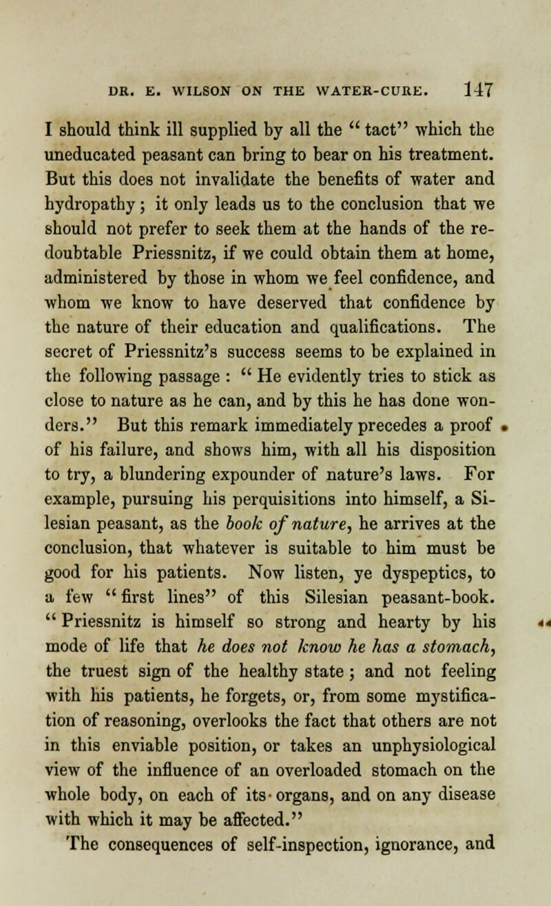 I should think ill supplied by all the  tact which the uneducated peasant can bring to bear on his treatment. But this does not invalidate the benefits of water and hydropathy; it only leads us to the conclusion that we should not prefer to seek them at the hands of the re- doubtable Priessnitz, if we could obtain them at home, administered by those in whom we feel confidence, and whom we know to have deserved that confidence by the nature of their education and qualifications. The secret of Priessnitz's success seems to be explained in the following passage :  He evidently tries to stick as close to nature as he can, and by this he has done won- ders. But this remark immediately precedes a proof . of his failure, and shows him, with all his disposition to try, a blundering expounder of nature's laws. For example, pursuing his perquisitions into himself, a Si- lesian peasant, as the book of nature, he arrives at the conclusion, that whatever is suitable to him must be good for his patients. Now listen, ye dyspeptics, to a few  first lines of this Silesian peasant-book.  Priessnitz is himself so strong and hearty by his mode of life that he does not know he has a stomach, the truest sign of the healthy state ; and not feeling with his patients, he forgets, or, from some mystifica- tion of reasoning, overlooks the fact that others are not in this enviable position, or takes an unphysiological view of the influence of an overloaded stomach on the whole body, on each of its- organs, and on any disease with which it may be affected. The consequences of self-inspection, ignorance, and