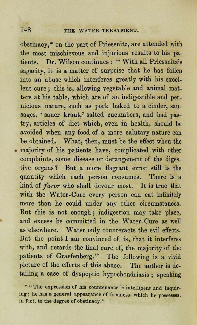 obstinacy,* on the part of Priessnitz, are attended with the most mischievous and injurious results to his pa- tients. Dr. Wilson continues :  With all Priessnitz's sagacity, it is a matter of surprise that he has fallen into an abuse which interferes greatly with his excel- lent cure ; this is, allowing vegetable and animal mat- ters at his table, which are of an indigestible and per- nicious nature, such as pork baked to a cinder, sau- sages, ' sauer kraut,' salted cucumbers, and bad pas- try, articles of diet which, even in health, should be avoided when any food of a more salutary nature can be obtained. What, then, must be the effect when the « majority of his patients have, complicated with other complaints, some disease or derangement of the diges- tive organs'? But a more flagrant error still is the quantity which each person consumes. There is a kind of furor who shall devour most. It is true that with the Water-Cure every person can eat infinitely more than he could under any other circumstances. But this is not enough; indigestion may take place, and excess be committed in the Water-Cure as well as elsewhere. Water only counteracts the evil effects. But the point I am convinced of is, that it interferes with, and retards the final cure of, the majority of the patients of Graefenberg. The following is a vivid picture of the effects of this abuse. The author is de- tailing a case of dyspeptic hypochondriasis; speaking *  The expression of his countenance is intelligent and inquir- ing ; he has a general appearance of firmness, which he possesses, in fact, to the degree of obstinacy.