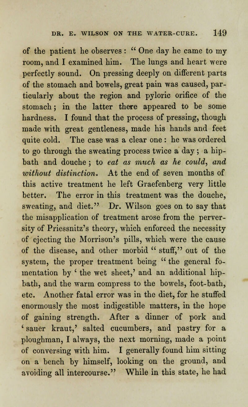 of the patient he observes :  One day he came to my room, and I examined him. The lungs and heart were perfectly sound. On pressing deeply on different parts of the stomach and bowels, great pain was caused, par- ticularly about the region and pyloric orifice of the stomach; in the latter there appeared to be some hardness. I found that the process of pressing, though made with great gentleness, made his hands and feet quite cold. The case was a clear one : he was ordered to go through the sweating process twice a day ; a hip- bath and douche; to eat as much as he could, and without distinction. At the end of seven months of this active treatment he left Graefenberg very little better. The error in this treatment was the douche, sweating, and diet. Dr. Wilson goes on to say that the misapplication of treatment arose from the perver- sity of Priessnitz's theory, which enforced the necessity of ejecting the Morrison's pills, which were the cause of the disease, and other morbid  stuff, out of the system, the proper treatment being  the general fo- mentation by ' the wet sheet,' and an additional hip- bath, and the warm compress to the bowels, foot-bath, etc. Another fatal error was in the diet, for he stuffed enormously the most indigestible matters, in the hope of gaining strength. After a dinner of pork and ' sauer kraut,' salted cucumbers, and pastry for a ploughman, I always, the next morning, made a point of conversing with him. I generally found him sitting on a bench by himself, looking on the ground, and avoiding all intercourse. While in this state, he had