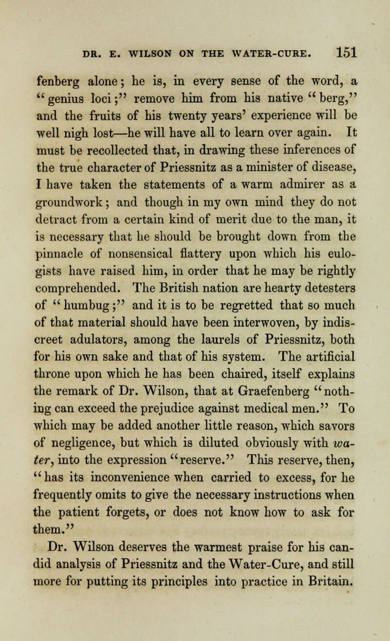 fenberg alone; he is, in every sense of the word, a  genius loci; remove him from his native  berg, and the fruits of his twenty years' experience will be well nigh lost—he will have all to learn over again. It must be recollected that, in drawing these inferences of the true character of Priessnitz as a minister of disease, I have taken the statements of a warm admirer as a groundwork; and though in my own mind they do not detract from a certain kind of merit due to the man, it is necessary that he should be brought down from the pinnacle of nonsensical flattery upon which his eulo- gists have raised him, in order that he may be rightly comprehended. The British nation are hearty detesters of  humbug; and it is to be regretted that so much of that material should have been interwoven, by indis- creet adulators, among the laurels of Priessnitz, both for his own sake and that of his system. The artificial throne upon which he has been chaired, itself explains the remark of Dr. Wilson, that at Graefenberg noth- ing can exceed the prejudice against medical men. To which may be added another little reason, which savors of negligence, but which is diluted obviously with wa- ter, into the expression reserve. This reserve, then,  has its inconvenience when carried to excess, for he frequently omits to give the necessary instructions when the patient forgets, or does not know how to ask for them. Dr. Wilson deserves the warmest praise for his can- did analysis of Priessnitz and the Water-Cure, and still more for putting its principles into practice in Britain.