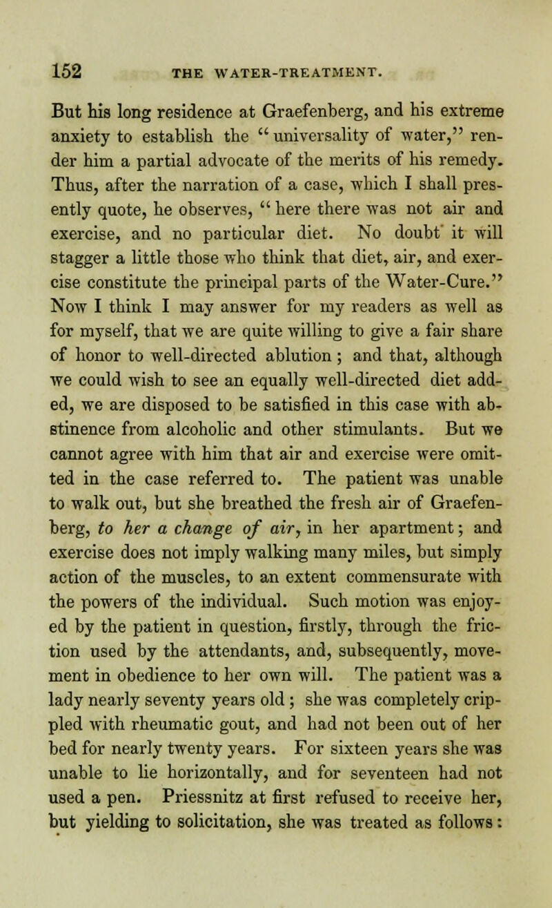 But his long residence at Graefenberg, and his extreme anxiety to establish the  universality of water, ren- der him a partial advocate of the merits of his remedy. Thus, after the narration of a case, which I shall pres- ently quote, he observes,  here there was not air and exercise, and no particular diet. No doubt' it will stagger a little those who think that diet, air, and exer- cise constitute the principal parts of the Water-Cure. Now I think I may answer for my readers as well as for myself, that we are quite willing to give a fair share of honor to well-directed ablution ; and that, although we could wish to see an equally well-directed diet add- ed, we are disposed to be satisfied in this case with ab- stinence from alcoholic and other stimulants. But we cannot agree with him that air and exercise were omit- ted in the case referred to. The patient was unable to walk out, but she breathed the fresh air of Graefen- berg, to her a change of air, in her apartment; and exercise does not imply walking many miles, but simply action of the muscles, to an extent commensurate with the powers of the individual. Such motion was enjoy- ed by the patient in question, firstly, through the fric- tion used by the attendants, and, subsequently, move- ment in obedience to her own will. The patient was a lady nearly seventy years old; she was completely crip- pled with rheumatic gout, and had not been out of her bed for nearly twenty years. For sixteen years she was unable to lie horizontally, and for seventeen had not used a pen. Priessnitz at first refused to receive her, but yielding to solicitation, she was treated as follows: