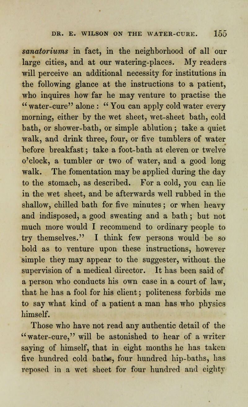 sanatoriums in fact, in the neighborhood of all our large cities, and at our watering-places. My readers will perceive an additional necessity for institutions in the following glance at the instructions to a patient, who inquires how far he may venture to practise the  water-cure alone :  You can apply cold water every morning, either by the wet sheet, wet-sheet bath, cold bath, or shower-bath, or simple ablution; take a quiet walk, and drink three, four, or five tumblers of water before breakfast; take a foot-bath at eleven or twelve o'clock, a tumbler or two of water, and a good long walk. The fomentation may be applied during the day to the stomach, as described. For a cold, you can lie in the wet sheet, and be afterwards well rubbed in the shallow, chilled bath for five minutes ; or when heavy and indisposed, a good sweating and a bath; but not much more would I recommend to ordinary people to try themselves. I think few persons would be so bold as to venture upon these instructions, however simple they may appear to the suggester, without the supervision of a medical director. It has been said of a person who conducts his own case in a court of law, that he has a fool for his client; politeness forbids me to say what kind of a patient a man has who physics himself. Those who have not read any authentic detail of the water-cure, will be astonished to hear of a writer saying of himself, that in eight months he has taken five hundred cold bathe, four hundred hip-baths, has reposed in a wet sheet for four hundred and eighty