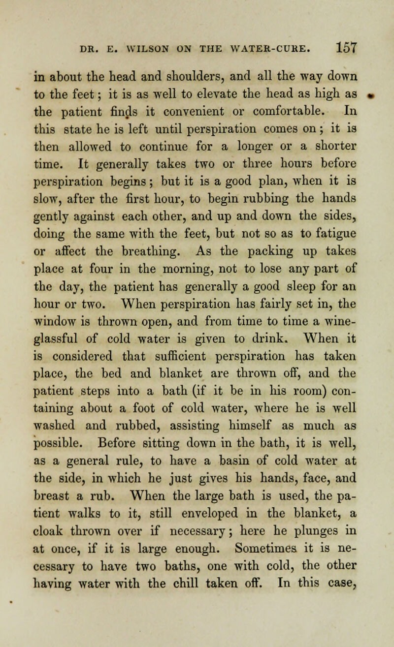 in about the head and shoulders, and all the way down to the feet; it is as well to elevate the head as high as the patient finds it convenient or comfortable. In this state he is left until perspiration comes on; it is then allowed to continue for a longer or a shorter time. It generally takes two or three hours before perspiration begins ; but it is a good plan, when it is slow, after the first hour, to begin rubbing the hands gently against each other, and up and down the sides, doing the same with the feet, but not so as to fatigue or affect the breathing. As the packing up takes place at four in the morning, not to lose any part of the day, the patient has generally a good sleep for an hour or two. When perspiration has fairly set in, the window is thrown open, and from time to time a wine- glassful of cold water is given to drink. When it is considered that sufficient perspiration has taken place, the bed and blanket are thrown off, and the patient steps into a bath (if it be in his room) con- taining about a foot of cold water, where he is well washed and rubbed, assisting himself as much as possible. Before sitting down in the bath, it is well, as a general rule, to have a basin of cold water at the side, in which he just gives his hands, face, and breast a rub. When the large bath is used, the pa- tient walks to it, still enveloped in the blanket, a cloak thrown over if necessary; here he plunges in at once, if it is large enough. Sometimes it is ne- cessary to have two baths, one with cold, the other having water with the chill taken off. In this case,