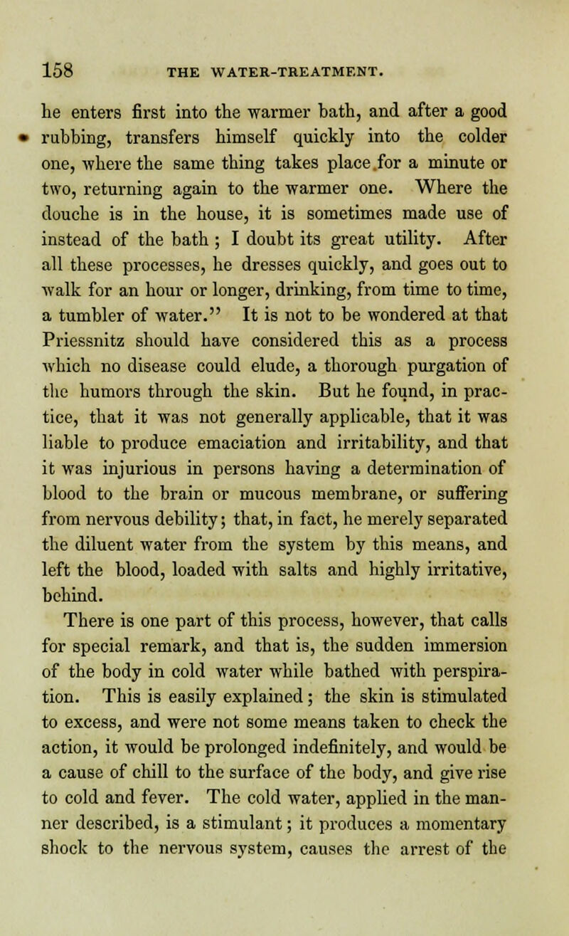 he enters first into the warmer bath, and after a good rubbing, transfers himself quickly into the colder one, where the same thing takes place .for a minute or two, returning again to the warmer one. Where the douche is in the house, it is sometimes made use of instead of the bath ; I doubt its great utility. After all these processes, he dresses quickly, and goes out to walk for an hour or longer, drinking, from time to time, a tumbler of water. It is not to be wondered at that Priessnitz should have considered this as a process which no disease could elude, a thorough purgation of the humors through the skin. But he found, in prac- tice, that it was not generally applicable, that it was liable to produce emaciation and irritability, and that it was injurious in persons having a determination of blood to the brain or mucous membrane, or suffering from nervous debility; that, in fact, he merely separated the diluent water from the system by this means, and left the blood, loaded with salts and highly irritative, behind. There is one part of this process, however, that calls for special remark, and that is, the sudden immersion of the body in cold water while bathed with perspira- tion. This is easily explained; the skin is stimulated to excess, and were not some means taken to check the action, it would be prolonged indefinitely, and would be a cause of chill to the surface of the body, and give rise to cold and fever. The cold water, applied in the man- ner described, is a stimulant; it produces a momentary shock to the nervous system, causes the arrest of the
