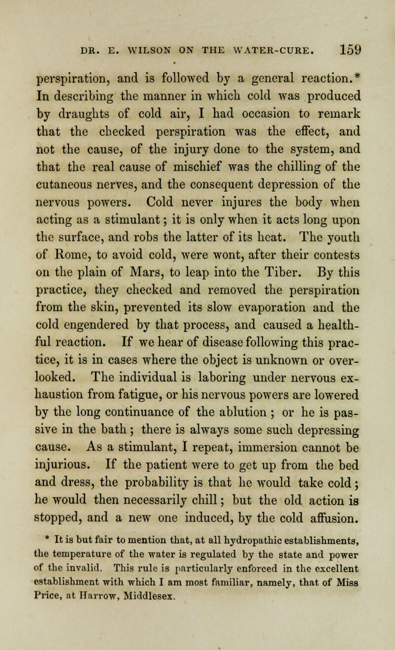 perspiration, and is followed by a general reaction.* In describing the manner in which cold was produced by draughts of cold air, I had occasion to remark that the checked perspiration was the effect, and not the cause, of the injury done to the system, and that the real cause of mischief was the chilling of the cutaneous nerves, and the consequent depression of the nervous powers. Cold never injures the body when acting as a stimulant; it is only when it acts long upon the surface, and robs the latter of its heat. The youth of Rome, to avoid cold, were wont, after their contests on the plain of Mars, to leap into the Tiber. By this practice, they checked and removed the perspiration from the skin, prevented its slow evaporation and the cold engendered by that process, and caused a health- ful reaction. If we hear of disease following this prac- tice, it is in cases where the object is unknown or over- looked. The individual is laboring under nervous ex- haustion from fatigue, or his nervous powers are lowered by the long continuance of the ablution ; or he is pas- sive in the bath ; there is always some such depressing cause. As a stimulant, I repeat, immersion cannot be injurious. If the patient were to get up from the bed and dress, the probability is that he would take cold ; he would then necessarily chill; but the old action is stopped, and a new one induced, by the cold affusion. * It is but fair to mention that, at all hydropathic establishments, the temperature of the water is regulated by the state and power of the invalid. This rule is particularly enforced in the excellent establishment with which I am most familiar, namely, that of Miss Price, at Harrow, Middlesex.