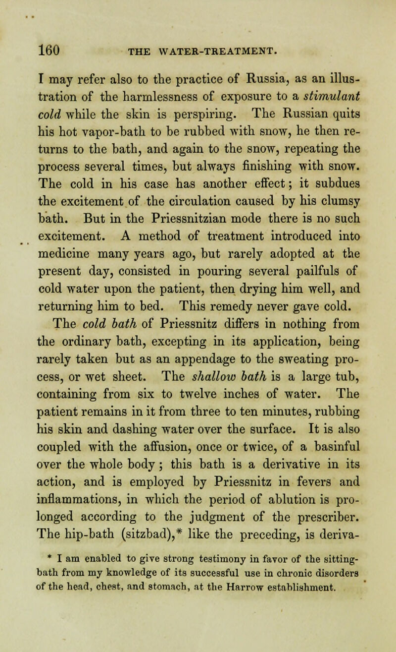 I may refer also to the practice of Russia, as an illus- tration of the harmlessness of exposure to a stimulant cold while the skin is perspiring. The Russian quits his hot vapor-bath to be rubbed with snow, he then re- turns to the bath, and again to the snow, repeating the process several times, but always finishing with snow. The cold in his case has another effect; it subdues the excitement of the circulation caused by his clumsy bath. But in the Priessnitzian mode there is no such excitement. A method of treatment introduced into medicine many years ago, but rarely adopted at the present day, consisted in pouring several pailfuls of cold water upon the patient, then drying him well, and returning him to bed. This remedy never gave cold. The cold bath of Priessnitz differs in nothing from the ordinary bath, excepting in its application, being rarely taken but as an appendage to the sweating pro- cess, or wet sheet. The shallow bath is a large tub, containing from six to twelve inches of water. The patient remains in it from three to ten minutes, rubbing his skin and dashing water over the surface. It is also coupled with the affusion, once or twice, of a basinful over the whole body; this bath is a derivative in its action, and is employed by Priessnitz in fevers and inflammations, in which the period of ablution is pro- longed according to the judgment of the prescriber. The hip-bath (sitzbad),* like the preceding, is deriva- * I am enabled to give strong testimony in favor of the sitting- bath from my knowledge of its successful use in chronic disorders of the head, chest, and stomach, at the Harrow establishment.