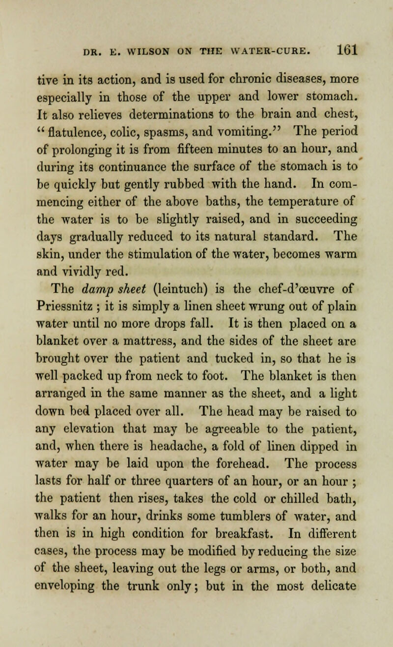 tive in its action, and is used for chronic diseases, more especially in those of the upper and lower stomach. It also relieves determinations to the brain and chest,  flatulence, colic, spasms, and vomiting. The period of prolonging it is from fifteen minutes to an hour, and during its continuance the surface of the stomach is to be quickly but gently rubbed with the hand. In com- mencing either of the above baths, the temperature of the water is to be slightly raised, and in succeeding days gradually reduced to its natural standard. The skin, under the stimulation of the water, becomes warm and vividly red. The damp sheet (leintuch) is the chef-d'oeuvre of Priessnitz ; it is simply a linen sheet wrung out of plain water until no more drops fall. It is then placed on a blanket over a mattress, and the sides of the sheet are brought over the patient and tucked in, so that he is well packed up from neck to foot. The blanket is then arranged in the same manner as the sheet, and a light down bed placed over all. The head may be raised to any elevation that may be agreeable to the patient, and, when there is headache, a fold of linen dipped in water may be laid upon the forehead. The process lasts for half or three quarters of an hour, or an hour ; the patient then rises, takes the cold or chilled bath, walks for an hour, drinks some tumblers of water, and then is in high condition for breakfast. In different cases, the process may be modified by reducing the size of the sheet, leaving out the legs or arms, or both, and enveloping the trunk only; but in the most delicate