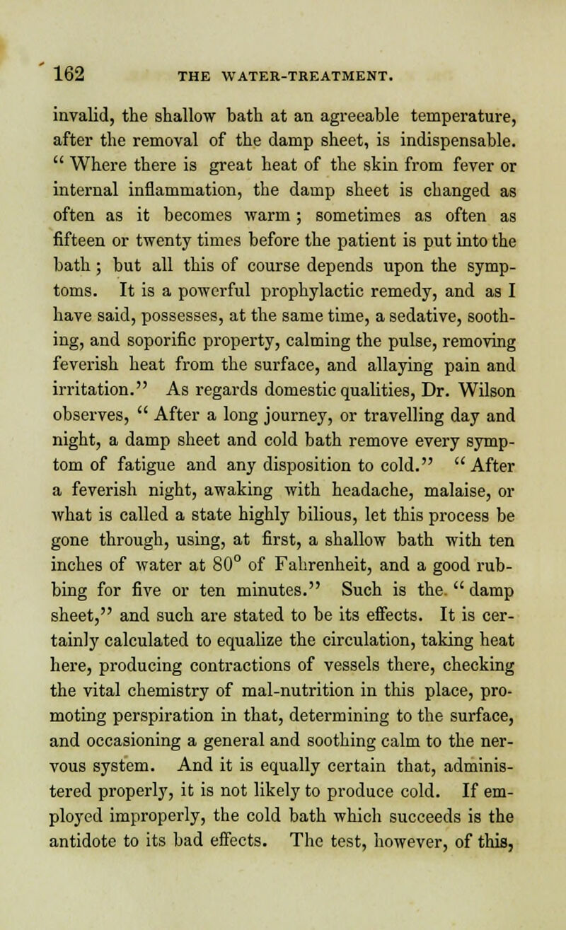 invalid, the shallow bath at an agreeable temperature, after the removal of the damp sheet, is indispensable.  Where there is great heat of the skin from fever or internal inflammation, the damp sheet is changed as often as it becomes warm ; sometimes as often as fifteen or twenty times before the patient is put into the bath; but all this of course depends upon the symp- toms. It is a powerful prophylactic remedy, and as I have said, possesses, at the same time, a sedative, sooth- ing, and soporific property, calming the pulse, removing feverish heat from the surface, and allaying pain and irritation. As regards domestic qualities, Dr. Wilson observes,  After a long journey, or travelling day and night, a damp sheet and cold bath remove every symp- tom of fatigue and any disposition to cold. After a feverish night, awaking with headache, malaise, or what is called a state highly bilious, let this process be gone through, using, at first, a shallow bath with ten inches of water at 80° of Fahrenheit, and a good rub- bing for five or ten minutes. Such is the.  damp sheet, and such are stated to be its effects. It is cer- tainly calculated to equalize the circulation, taking heat here, producing contractions of vessels there, checking the vital chemistry of mal-nutrition in this place, pro- moting perspiration in that, determining to the surface, and occasioning a general and soothing calm to the ner- vous system. And it is equally certain that, adminis- tered properly, it is not likely to produce cold. If em- ployed improperly, the cold bath which succeeds is the antidote to its bad effects. The test, however, of this,