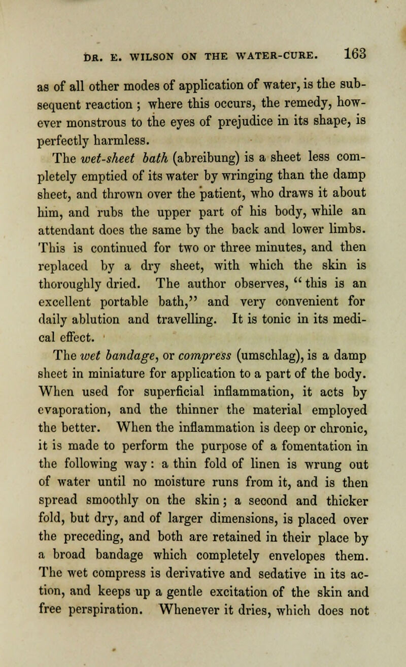 as of all other modes of application of water, is the sub- sequent reaction ; where this occurs, the remedy, how- ever monstrous to the eyes of prejudice in its shape, is perfectly harmless. The wet-sheet bath (abreibung) is a sheet less com- pletely emptied of its water by wringing than the damp sheet, and thrown over the patient, who draws it about him, and rubs the upper part of his body, while an attendant does the same by the back and lower limbs. This is continued for two or three minutes, and then replaced by a dry sheet, with which the skin is thoroughly dried. The author observes,  this is an excellent portable bath, and very convenient for daily ablution and travelling. It is tonic in its medi- cal effect. The wet bandage, or compress (umschlag), is a damp sheet in miniature for application to a part of the body. When used for superficial inflammation, it acts by evaporation, and the thinner the material employed the better. When the inflammation is deep or chronic, it is made to perform the purpose of a fomentation in the following way: a thin fold of linen is wrung out of water until no moisture runs from it, and is then spread smoothly on the skin; a second and thicker fold, but dry, and of larger dimensions, is placed over the preceding, and both are retained in their place by a broad bandage which completely envelopes them. The wet compress is derivative and sedative in its ac- tion, and keeps up a gentle excitation of the skin and free perspiration. Whenever it dries, which does not