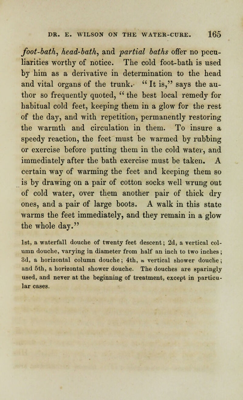 foot-bath, head-bath, and 'partial baths offer no pecu- liarities worthy of notice. The cold foot-bath is used by him as a derivative in determination to the head and vital organs of the trunk.-  It is, says the au- thor so frequently quoted,  the best local remedy for habitual cold feet, keeping them in a glow for the rest of the day, and with repetition, permanently restoring the warmth and circulation in them. To insure a speedy reaction, the feet must be warmed by rubhing or exercise before putting them in the cold water, and immediately after the bath exercise must be taken. A certain way of warming the feet and keeping them so is by drawing on a pair of cotton socks well wrung out of cold water, over them another pair of thick dry ones, and a pair of large boots. A walk in this state warms the feet immediately, and they remain in a glow the whole day. 1st, a waterfall douche of twenty feet descent; 2d, a vertical col- umn douche, varying in diameter from half an inch to two inches ; 3d, a horizontal column douche; 4th, it vertical shower douche ; and 5th, a horizontal shower douche. The douches are sparingly used, and never at the beginning of treatment, except in particu- lar cases.