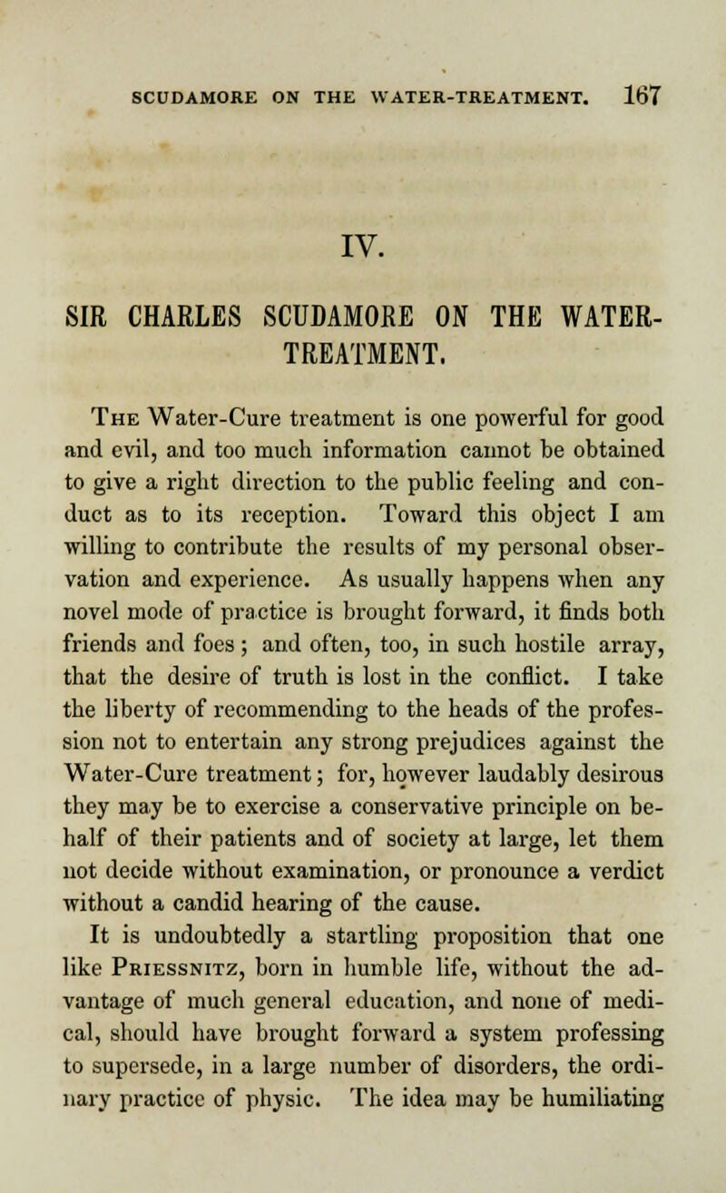 IV. SIR CHARLES SCUDAMORE ON THE WATER- TREATMENT. The Water-Cure treatment is one powerful for good and evil, and too much information cannot be obtained to give a right direction to the public feeling and con- duct as to its reception. Toward this object I am willing to contribute the results of my personal obser- vation and experience. As usually happens when any novel mode of practice is brought forward, it finds both friends and foes; and often, too, in such hostile array, that the desire of truth is lost in the conflict. I take the liberty of recommending to the heads of the profes- sion not to entertain any strong prejudices against the Water-Cure treatment; for, however laudably desirous they may be to exercise a conservative principle on be- half of their patients and of society at large, let them not decide without examination, or pronounce a verdict without a candid hearing of the cause. It is undoubtedly a startling proposition that one like Priessnitz, born in humble life, without the ad- vantage of much general education, and none of medi- cal, should have brought forward a system professing to supersede, in a large number of disorders, the ordi- nary practice of physic. The idea may be humiliating