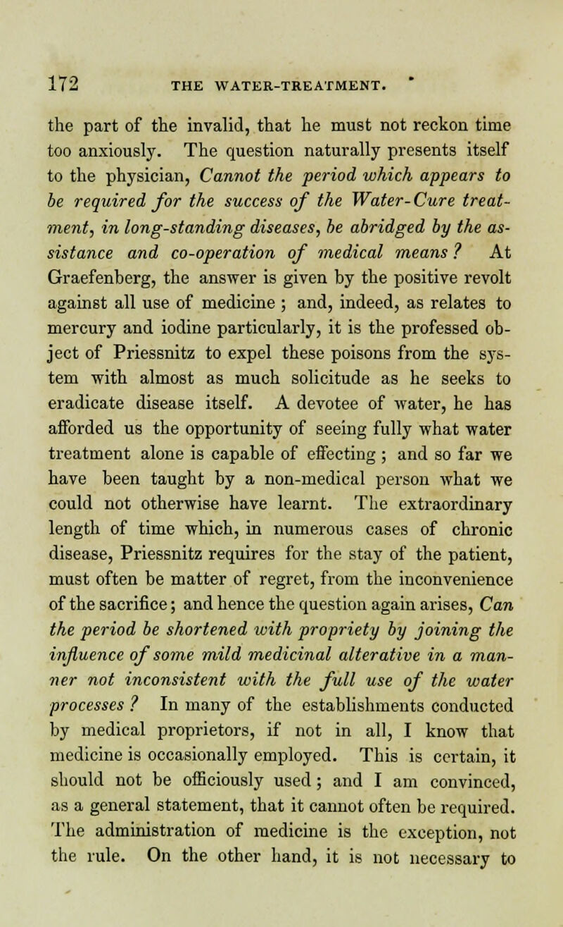 the part of the invalid, that he must not reckon time too anxiously. The question naturally presents itself to the physician, Cannot the period which appears to be required for the success of the Water-Cure treat- ment, in long-standing diseases, be abridged by the as- sistance and co-operation of medical means ? At Graefenberg, the answer is given by the positive revolt against all use of medicine ; and, indeed, as relates to mercury and iodine particularly, it is the professed ob- ject of Priessnitz to expel these poisons from the sys- tem with almost as much solicitude as he seeks to eradicate disease itself. A devotee of water, he has afforded us the opportunity of seeing fully what water treatment alone is capable of effecting ; and so far we have been taught by a non-medical person what we could not otherwise have learnt. The extraordinary length of time which, in numerous cases of chronic disease, Priessnitz requires for the stay of the patient, must often be matter of regret, from the inconvenience of the sacrifice; and hence the question again arises, Can the period be shortened with propriety by joining the influence of some mild medicinal alterative in a man- ner not inconsistent with the full use of the water processes ? In many of the establishments conducted by medical proprietors, if not in all, I know that medicine is occasionally employed. This is certain, it should not be officiously used; and I am convinced, as a general statement, that it cannot often be required. The administration of medicine is the exception, not the rule. On the other hand, it is not necessary to