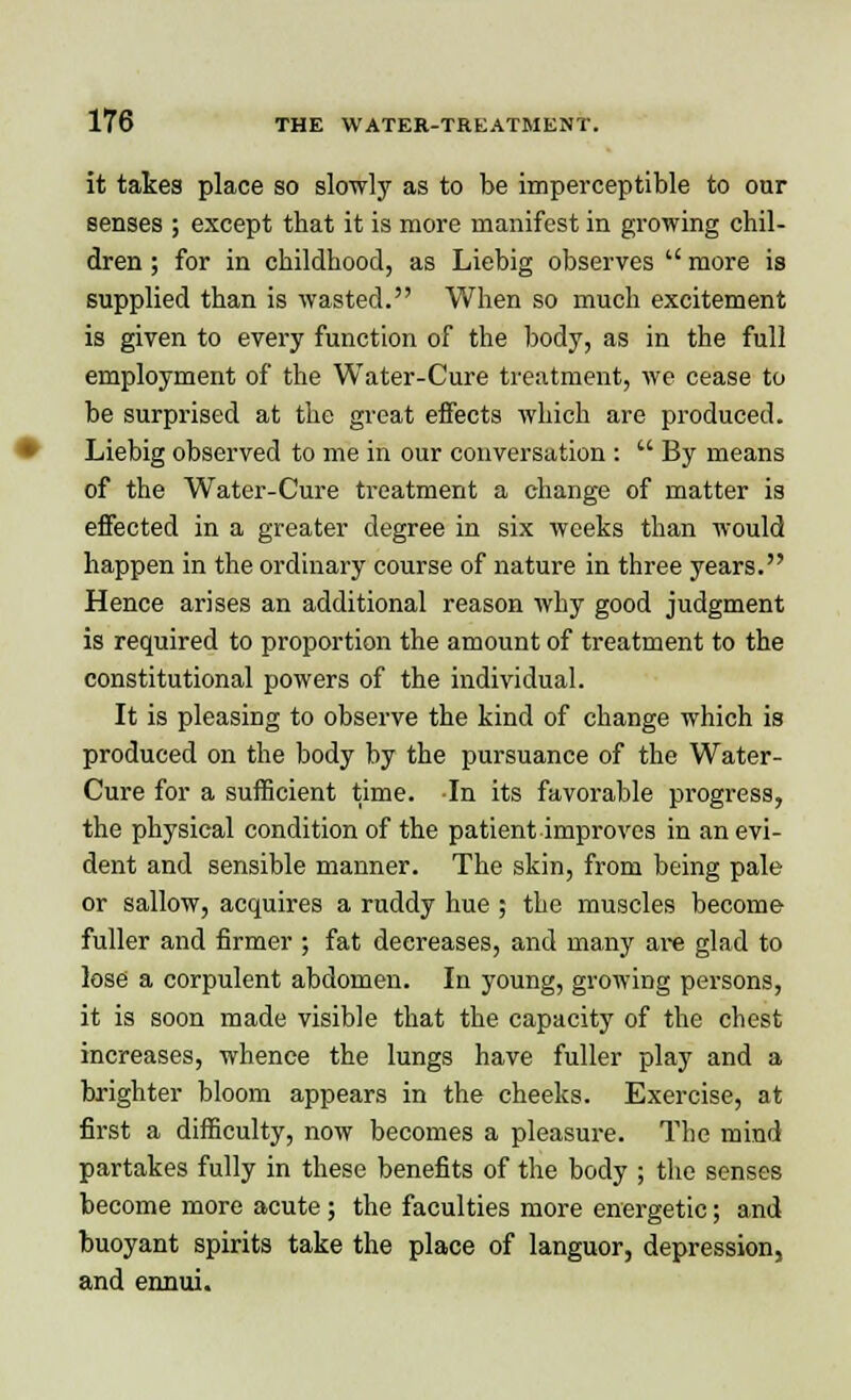 it takes place so slowly as to be imperceptible to our senses ; except that it is more manifest in growing chil- dren ; for in childhood, as Liebig observes  more is supplied than is wasted. When so much excitement is given to every function of the body, as in the full employment of the Water-Cure treatment, we cease to be surprised at the great effects which are produced. Liebig observed to me in our conversation :  By means of the Water-Cure treatment a change of matter is effected in a greater degree in six weeks than would happen in the ordinary course of nature in three years. Hence arises an additional reason why good judgment is required to proportion the amount of treatment to the constitutional powers of the individual. It is pleasing to observe the kind of change which is produced on the body by the pursuance of the Water- Cure for a sufficient time. In its favorable progress, the physical condition of the patient improves in an evi- dent and sensible manner. The skin, from being pale or sallow, acquires a ruddy hue ; the muscles become fuller and firmer ; fat decreases, and many are glad to lose a corpulent abdomen. In young, growing persons, it is soon made visible that the capacity of the chest increases, whence the lungs have fuller play and a brighter bloom appears in the cheeks. Exercise, at first a difficulty, now becomes a pleasure. The mind partakes fully in these benefits of the body ; the senses become more acute ; the faculties more energetic; and buoyant spirits take the place of languor, depression, and ennui.