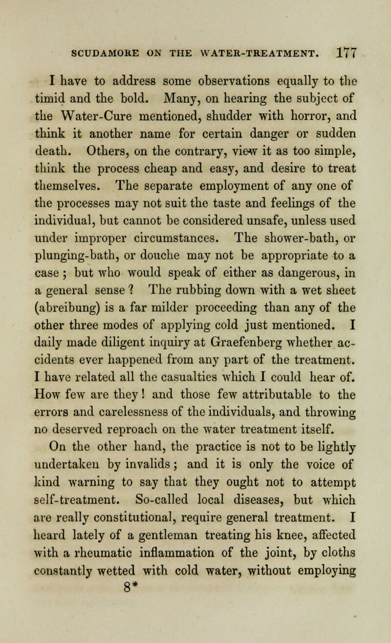 I have to address some observations equally to the timid and the bold. Many, on hearing the subject of the Water-Cure mentioned, shudder with horror, and think it another name for certain danger or sudden death. Others, on the contrary, view it as too simple, think the process cheap and easy, and desire to treat themselves. The separate employment of any one of the processes may not suit the taste and feelings of the individual, but cannot be considered unsafe, unless used under improper circumstances. The shower-bath, or plunging-bath, or douche may not be appropriate to a case ; but who would speak of either as dangerous, in a general sense 1 The rubbing down with a wet sheet (abreibung) is a far milder proceeding than any of the other three modes of applying cold just mentioned. I daily made diligent inquiry at Graefenberg whether ac- cidents ever happened from any part of the treatment. I have related all the casualties which I could hear of. How few are they! and those few attributable to the errors and carelessness of the individuals, and throwing no deserved reproach on the water treatment itself. On the other hand, the practice is not to be lightly undertaken by invalids; and it is only the voice of kind warning to say that they ought not to attempt self-treatment. So-called local diseases, but which are really constitutional, require general treatment. I heard lately of a gentleman treating his knee, affected with a rheumatic inflammation of the joint, by cloths constantly wetted with cold water, without employing 8*