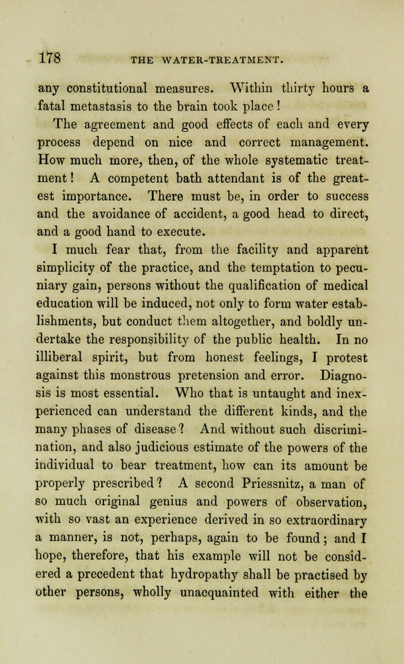 any constitutional measures. Within thirty hours a fatal metastasis to the brain took place ! The agreement and good effects of each and every process depend on nice and correct management. How much more, then, of the whole systematic treat- ment ! A competent bath attendant is of the great- est importance. There must be, in order to success and the avoidance of accident, a good head to direct, and a good hand to execute. I much fear that, from the facility and apparent simplicity of the practice, and the temptation to pecu- niary gain, persons without the qualification of medical education will be induced, not only to form water estab- lishments, but conduct them altogether, and boldly un- dertake the responsibility of the public health. In no illiberal spirit, but from honest feelings, I protest against this monstrous pretension and error. Diagno- sis is most essential. Who that is untaught and inex- perienced can understand the different kinds, and the many phases of disease 1 And without such discrimi- nation, and also judicious estimate of the powers of the individual to bear treatment, how can its amount be properly prescribed 1 A second Priessnitz, a man of so much original genius and powers of observation, with so vast an experience derived in so extraordinary a manner, is not, perhaps, again to be found; and I hope, therefore, that his example will not be consid- ered a precedent that hydropathy shall be practised by other persons, wholly unacquainted with either the