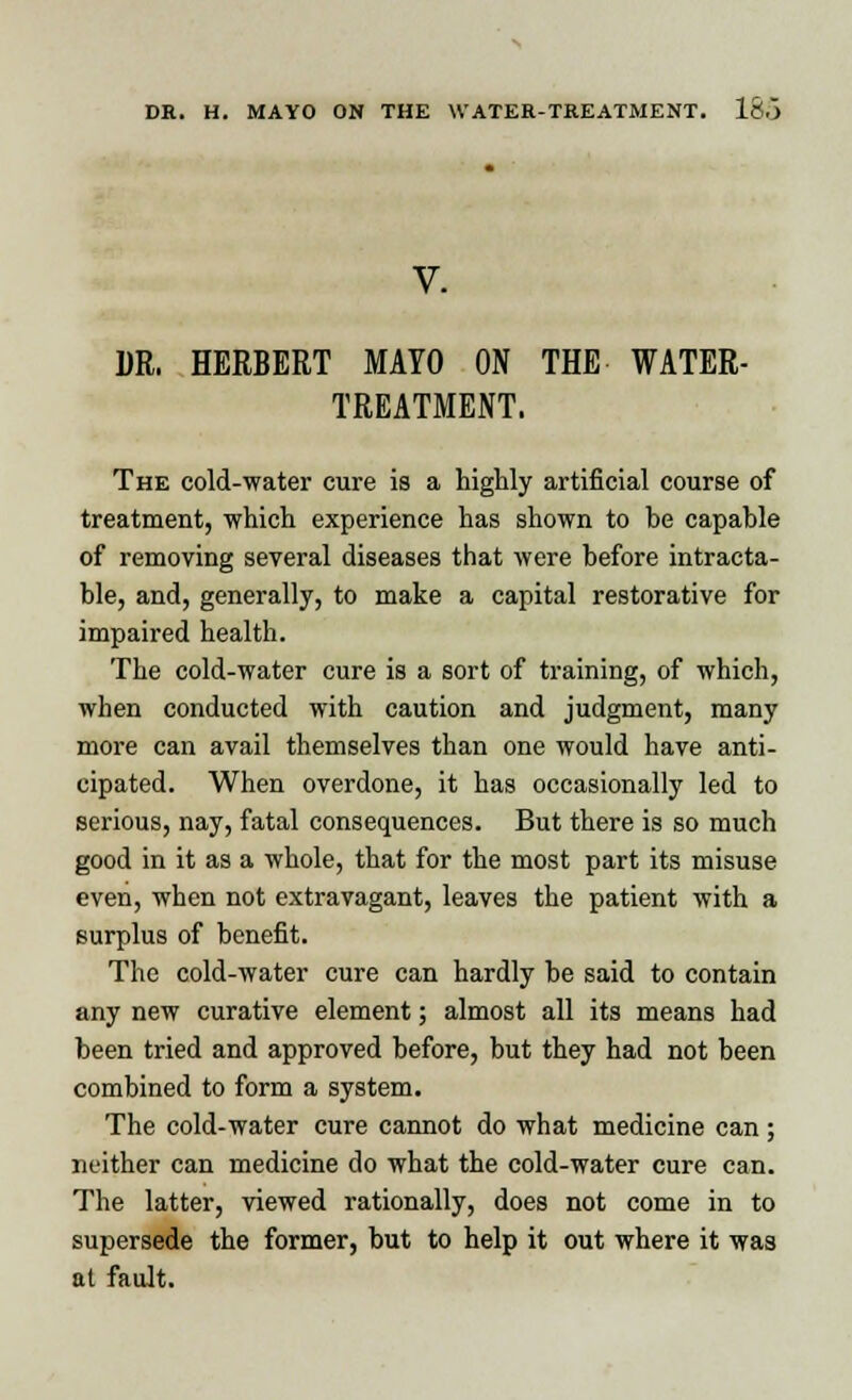 DR. HERBERT MAYO ON THE WATER- TREATMENT. The cold-water cure is a highly artificial course of treatment, which experience has shown to be capable of removing several diseases that were before intracta- ble, and, generally, to make a capital restorative for impaired health. The cold-water cure is a sort of training, of which, when conducted with caution and judgment, many more can avail themselves than one would have anti- cipated. When overdone, it has occasionally led to serious, nay, fatal consequences. But there is so much good in it as a whole, that for the most part its misuse even, when not extravagant, leaves the patient with a surplus of benefit. The cold-water cure can hardly be said to contain any new curative element; almost all its means had been tried and approved before, but they had not been combined to form a system. The cold-water cure cannot do what medicine can ; neither can medicine do what the cold-water cure can. The latter, viewed rationally, does not come in to supersede the former, but to help it out where it was at fault.