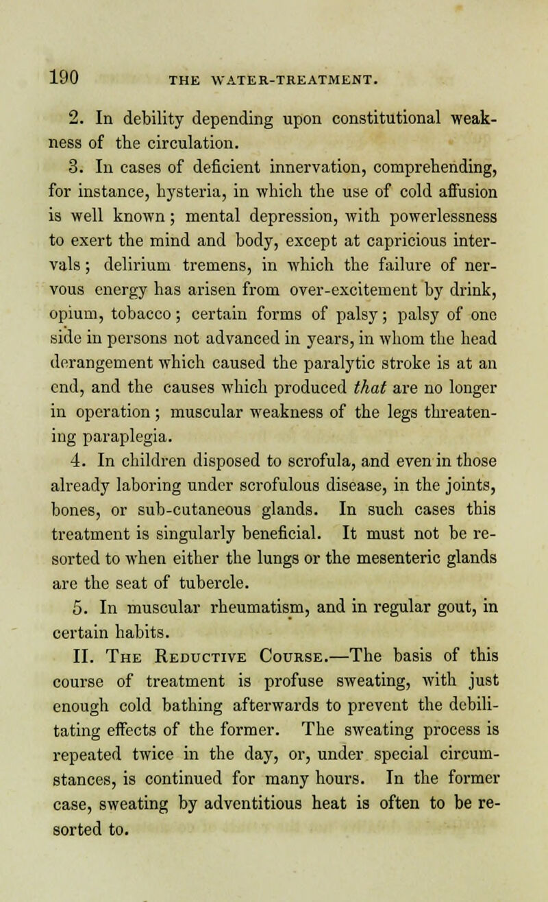 2. In debility depending upon constitutional weak- ness of the circulation. 3. In cases of deficient innervation, comprehending, for instance, hysteria, in which the use of cold affusion is well known; mental depression, with powerlessness to exert the mind and body, except at capricious inter- vals ; delirium tremens, in which the failure of ner- vous energy has arisen from over-excitement by drink, opium, tobacco; certain forms of palsy; palsy of one side in persons not advanced in years, in whom the head derangement which caused the paralytic stroke is at an end, and the causes which produced that are no longer in operation; muscular weakness of the legs threaten- ing paraplegia. 4. In children disposed to scrofula, and even in those already laboring under scrofulous disease, in the joints, bones, or sub-cutaneous glands. In such cases this treatment is singularly beneficial. It must not be re- sorted to when either the lungs or the mesenteric glands arc the seat of tubercle. 5. In muscular rheumatism, and in regular gout, in certain habits. II. The Reductive Course.—The basis of this course of treatment is profuse sweating, with just enough cold bathing afterwards to prevent the debili- tating effects of the former. The sweating process is repeated twice in the day, or, under special circum- stances, is continued for many hours. In the former case, sweating by adventitious heat is often to be re- sorted to.