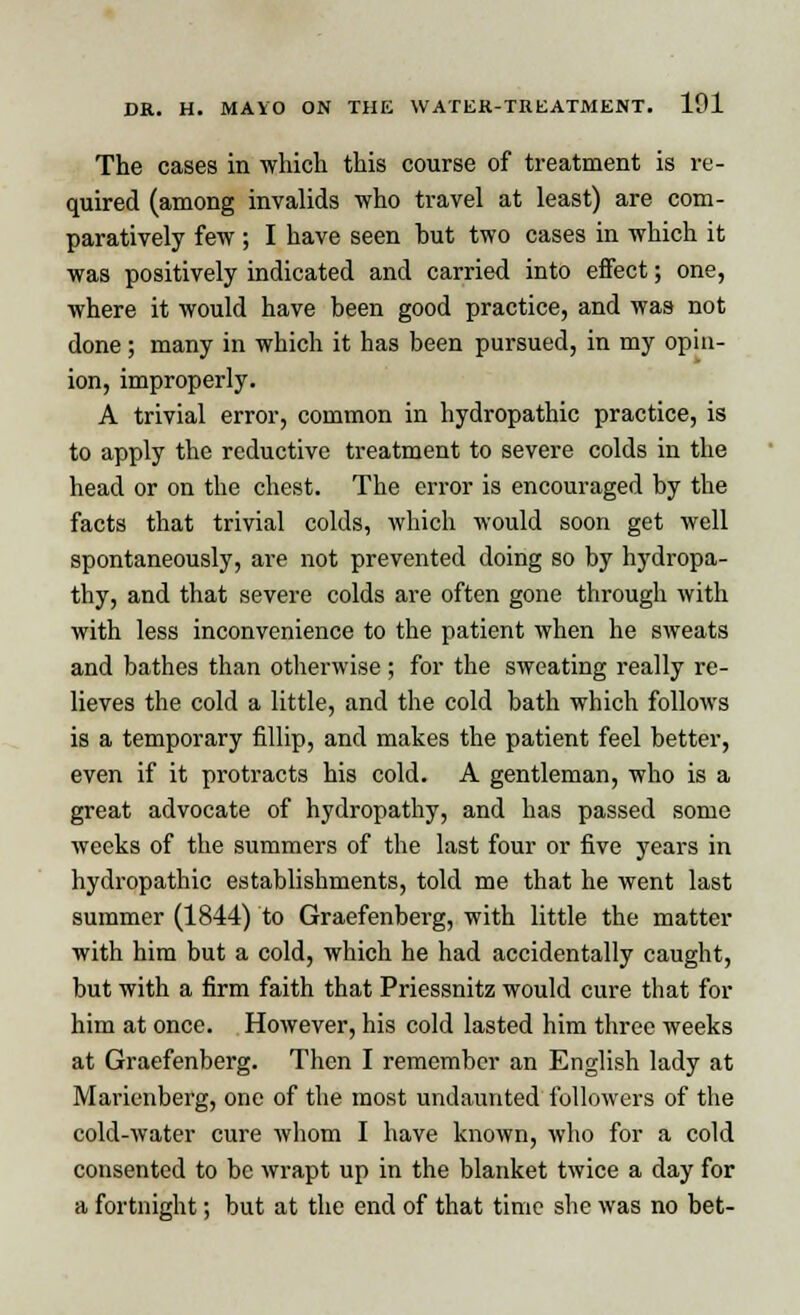 The cases in which this course of treatment is re- quired (among invalids who travel at least) are com- paratively few ; I have seen hut two cases in which it was positively indicated and carried into effect; one, where it would have been good practice, and was not done; many in which it has been pursued, in my opin- ion, improperly. A trivial error, common in hydropathic practice, is to apply the reductive treatment to severe colds in the head or on the chest. The error is encouraged by the facts that trivial colds, which would soon get well spontaneously, are not prevented doing so by hydropa- thy, and that severe colds are often gone through with with less inconvenience to the patient when he sweats and bathes than otherwise ; for the sweating really re- lieves the cold a little, and the cold bath which follows is a temporary fillip, and makes the patient feel better, even if it protracts his cold. A gentleman, who is a great advocate of hydropathy, and has passed some weeks of the summers of the last four or five years in hydropathic establishments, told me that he went last summer (1844) to Graefenberg, with little the matter with him but a cold, which he had accidentally caught, but with a firm faith that Priessnitz would cure that for him at once. However, his cold lasted him three weeks at Graefenberg. Then I remember an English lady at Marienberg, one of the most undaunted followers of the cold-water cure whom I have known, who for a cold consented to be wrapt up in the blanket twice a day for a fortnight; but at the end of that time she was no bet-