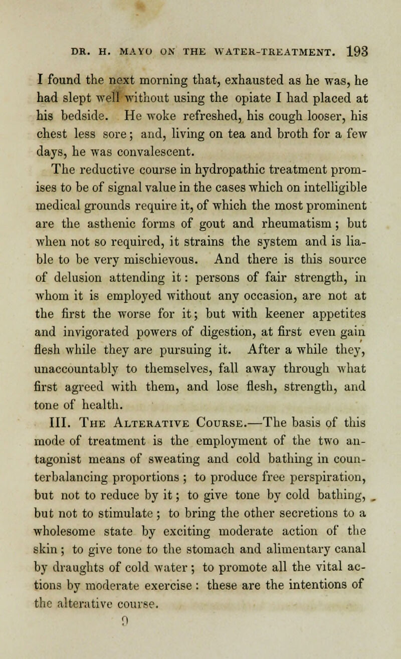 I found the next morning that, exhausted as he was, he had slept well without using the opiate I had placed at his bedside. He woke refreshed, his cough looser, his chest less sore; and, living on tea and broth for a few days, he was convalescent. The reductive course in hydropathic treatment prom- ises to be of signal value in the cases which on intelligible medical grounds require it, of which the most prominent are the asthenic forms of gout and rheumatism; but when not so required, it strains the system and is lia- ble to be very mischievous. And there is this source of delusion attending it: persons of fair strength, in whom it is employed without any occasion, are not at the first the worse for it; but with keener appetites and invigorated powers of digestion, at first even gain flesh while they are pursuing it. After a while they, unaccountably to themselves, fall away through what first agreed with them, and lose flesh, strength, and tone of health. III. The Alterative Course.—The basis of this mode of treatment is the employment of the two an- tagonist means of sweating and cold bathing in coun- terbalancing proportions ; to produce free perspiration, but not to reduce by it; to give tone by cold bathing, but not to stimulate; to bring the other secretions to a wholesome state by exciting moderate action of the skin; to give tone to the stomach and alimentary canal by draughts of cold water; to promote all the vital ac- tions by moderate exercise : these are the intentions of the alterative course. n