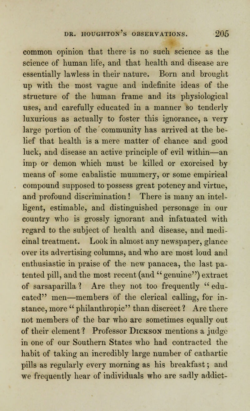 common opinion that there is no such science as the science of human life, and that health and disease are essentially lawless in their nature. Born and brought up with the most vague and indefinite ideas of the structure of the human frame and its physiological uses, and carefully educated in a manner so tenderly luxurious as actually to foster this ignorance, a very large portion of the community has arrived at the be- lief that health is a mere matter of chance and good luck, and disease an active principle of evil within—an imp or demon which must be killed or exorcised by means of some cabalistic mummery, or some empirical compound supposed to possess great potency and virtue, and profound discrimination! There is many an intel- ligent, estimable, and distinguished personage in our country who is grossly ignorant and infatuated with regard to the subject of health and disease, and medi- cinal treatment. Look in almost any newspaper, glance over its advertising columns, and who are most loud and enthusiastic in praise of the new panacea, the last pa- tented pill, and the most recent (and genuine) extract of sarsaparilla 1 Are they not too frequently edu- cated men—members of the clerical calling, for in- stance, more  philanthropic than discreet ? Are there not members of the bar who are sometimes equally out of their element 1 Professor Dickson mentions a judge in one of our Southern States who had contracted the habit of taking an incredibly large number of cathartic pills as regularly every morning as his breakfast; and we frequently hear of individuals who are sadly addict-