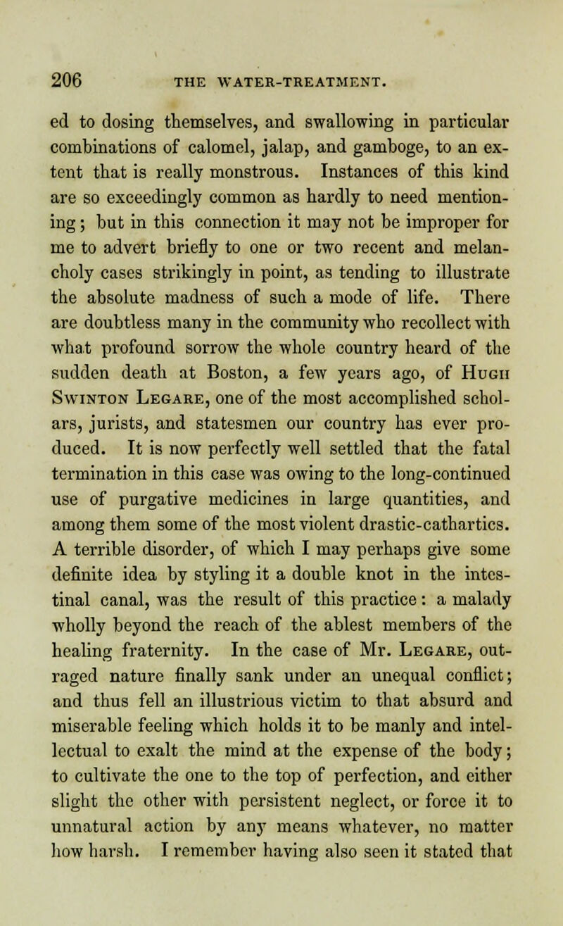 ed to dosing themselves, and swallowing in particular combinations of calomel, jalap, and gamboge, to an ex- tent that is really monstrous. Instances of this kind are so exceedingly common as hardly to need mention- ing ; but in this connection it may not be improper for me to advert briefly to one or two recent and melan- choly cases strikingly in point, as tending to illustrate the absolute madness of such a mode of life. There are doubtless many in the community who recollect with what profound sorrow the whole country heard of the sudden death at Boston, a few years ago, of Hugh Swinton Legare, one of the most accomplished schol- ars, jurists, and statesmen our country has ever pro- duced. It is now perfectly well settled that the fatal termination in this case was owing to the long-continued use of purgative medicines in large quantities, and among them some of the most violent drastic-cathartics. A terrible disorder, of which I may perhaps give some definite idea by styling it a double knot in the intes- tinal canal, was the result of this practice : a malady wholly beyond the reach of the ablest members of the healing fraternity. In the case of Mr. Legare, out- raged nature finally sank under an unequal conflict; and thus fell an illustrious victim to that absurd and miserable feeling which holds it to be manly and intel- lectual to exalt the mind at the expense of the body; to cultivate the one to the top of perfection, and either slight the other with persistent neglect, or force it to unnatural action by any means whatever, no matter how harsh. I remember having also seen it stated that