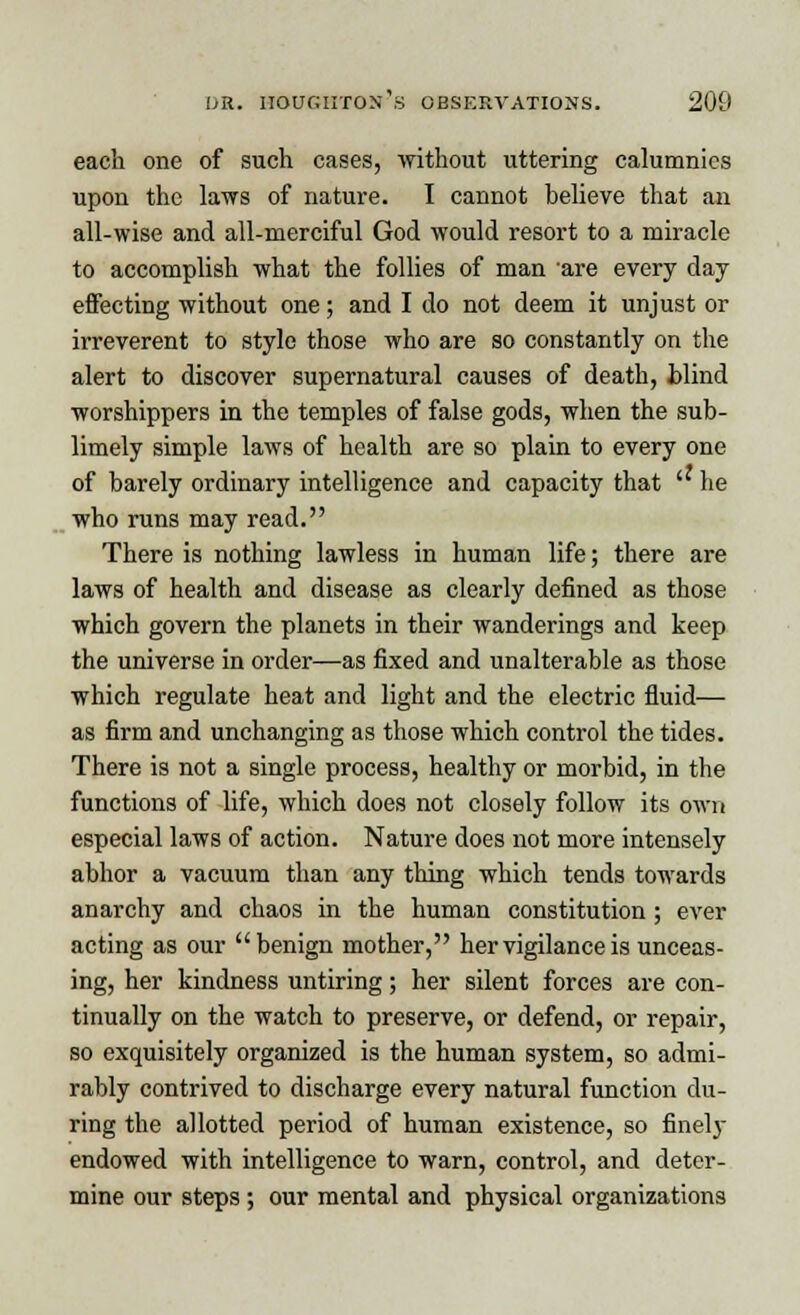 each one of such cases, without uttering calumnies upon the laws of nature. I cannot believe that an all-wise and all-merciful God would resort to a miracle to accomplish what the follies of man are every day effecting without one; and I do not deem it unjust or irreverent to style those who are so constantly on the alert to discover supernatural causes of death, blind worshippers in the temples of false gods, when the sub- limely simple laws of health are so plain to every one of barely ordinary intelligence and capacity that  he who runs may read. There is nothing lawless in human life; there are laws of health and disease as clearly defined as those which govern the planets in their wanderings and keep the universe in order—as fixed and unalterable as those which regulate heat and light and the electric fluid— as firm and unchanging as those which control the tides. There is not a single process, healthy or morbid, in the functions of life, which does not closely follow its own especial laws of action. Nature does not more intensely abhor a vacuum than any thing which tends towards anarchy and chaos in the human constitution; ever acting as our benign mother, her vigilance is unceas- ing, her kindness untiring; her silent forces are con- tinually on the watch to preserve, or defend, or repair, so exquisitely organized is the human system, so admi- rably contrived to discharge every natural function du- ring the allotted period of human existence, so finely endowed with intelligence to warn, control, and deter- mine our steps ; our mental and physical organizations