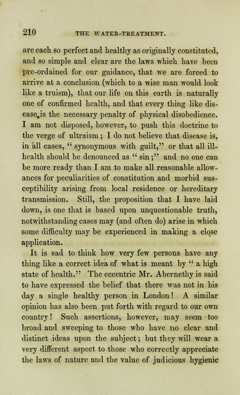 are each so perfect and healthy as originally constituted, and so simple and clear are the laws which have been pre-ordained for our guidance, that we are forced to arrive at a conclusion (which to a wise man would look like a truism), that our life on this earth is naturally one of confirmed health, and that every thing like dis- ease.is the necessary penalty of physical disobedience. I am not disposed, however, to push this doctrine to the verge of ultraism ; I do not believe that disease is, in all cases,  synonymous with guilt, or that all ill- health should be denounced as  sin; and no one can be more ready than I am to make all reasonable allow- ances for peculiarities of constitution and morbid sus- ceptibility arising from local residence or hereditary transmission. Still, the proposition that I have laid down, is one that is based upon unquestionable truth, notwithstanding cases may (and often do) arise in which some difficulty may be experienced in making a close application. It is sad to think how very few persons have any thing like a correct idea of what is meant by  a high state of health. The eccentric Mr. Abernethy is said to have expressed the belief that there was not in his day a single healthy person in London! A similar opinion has also been put forth with regard to our own country! Such assertions, however, may seem too broad and sweeping to those who have no clear and distinct ideas upon the subject; but they will wear a very different aspect to those who correctly appreciate the laws of nature and the value of judicious hygienic