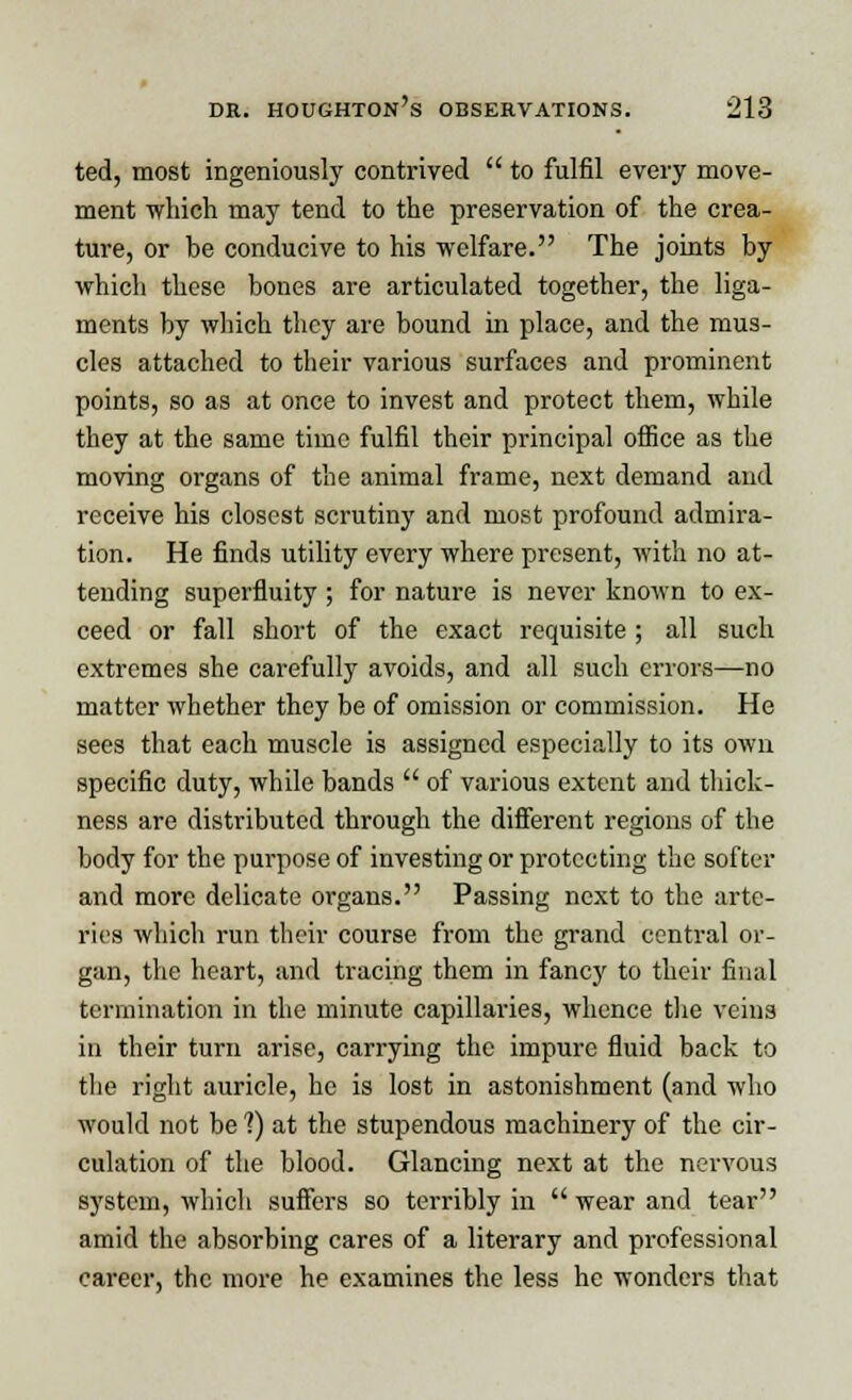 ted, most ingeniously contrived  to fulfil every move- ment ■which may tend to the preservation of the crea- ture, or be conducive to his welfare. The joints by which these bones are articulated together, the liga- ments by which they are bound in place, and the mus- cles attached to their various surfaces and prominent points, so as at once to invest and protect them, while they at the same time fulfil their principal office as the moving organs of the animal frame, next demand and receive his closest scrutiny and most profound admira- tion. He finds utility every where present, with no at- tending superfluity ; for nature is never known to ex- ceed or fall short of the exact requisite ; all such extremes she carefully avoids, and all such errors—no matter whether they be of omission or commission. He sees that each muscle is assigned especially to its own specific duty, while bands  of various extent and thick- ness are distributed through the different regions of the body for the purpose of investing or protecting the softer and more delicate organs. Passing next to the arte- ries which run their course from the grand central or- gan, the heart, and tracing them in fancy to their final termination in the minute capillaries, whence the veins in their turn arise, carrying the impure fluid back to the right auricle, he is lost in astonishment (and who would not be T) at the stupendous machinery of the cir- culation of the blood. Glancing next at the nervous system, which suffers so terribly in  wear and tear amid the absorbing cares of a literary and professional career, the more he examines the less he wonders that