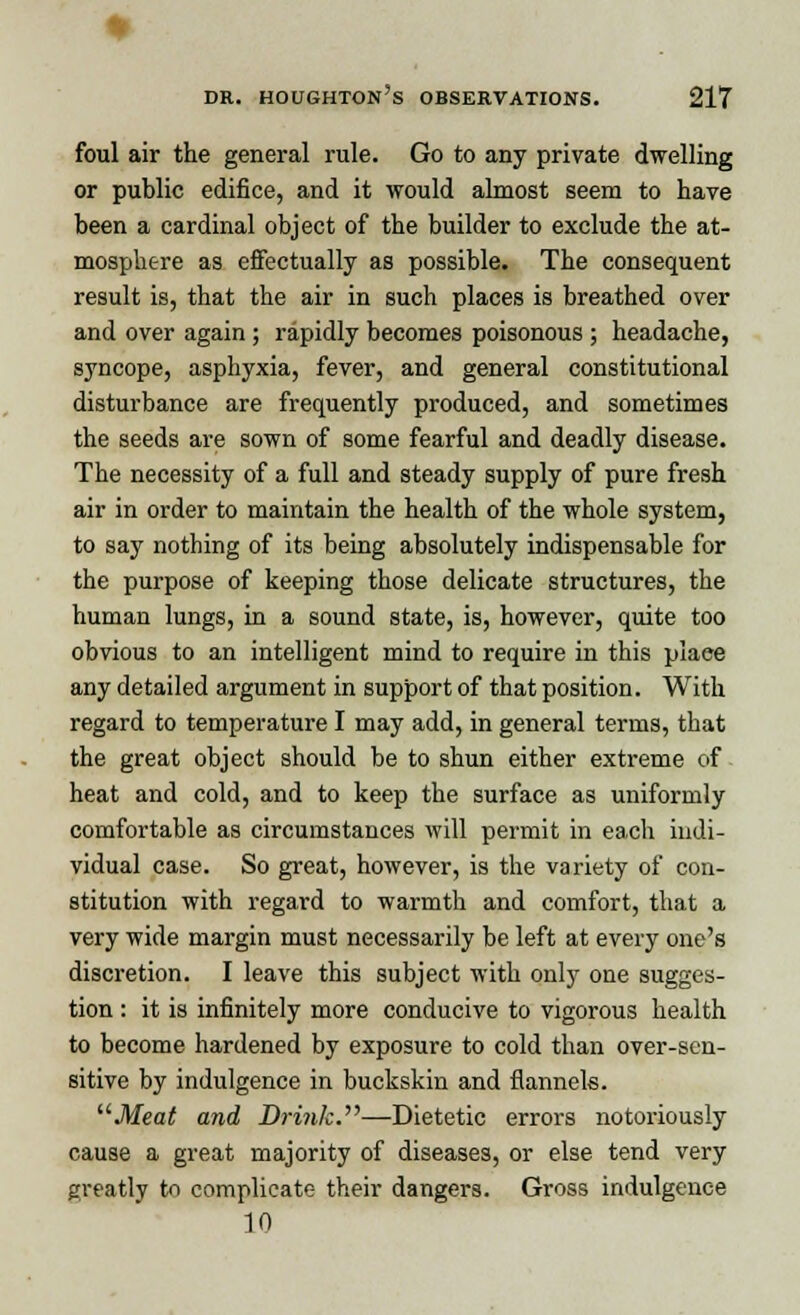 foul air the general rule. Go to any private dwelling or public edifice, and it would almost seem to have been a cardinal object of the builder to exclude the at- mosphere as effectually as possible. The consequent result is, that the air in such places is breathed over and over again; rapidly becomes poisonous ; headache, syncope, asphyxia, fever, and general constitutional disturbance are frequently produced, and sometimes the seeds are sown of some fearful and deadly disease. The necessity of a full and steady supply of pure fresh air in order to maintain the health of the whole system, to say nothing of its being absolutely indispensable for the purpose of keeping those delicate structures, the human lungs, in a sound state, is, however, quite too obvious to an intelligent mind to require in this piaee any detailed argument in support of that position. With regard to temperature I may add, in general terms, that the great object should be to shun either extreme of heat and cold, and to keep the surface as uniformly comfortable as circumstances will permit in each indi- vidual case. So great, however, is the variety of con- stitution with regard to warmth and comfort, that a very wide margin must necessarily be left at every one's discretion. I leave this subject with only one sugges- tion : it is infinitely more conducive to vigorous health to become hardened by exposure to cold than over-sen- sitive by indulgence in buckskin and flannels. Meat and Drink.''''—Dietetic errors notoriously cause a great majority of diseases, or else tend very greatly to complicate their dangers. Gross indulgence 10