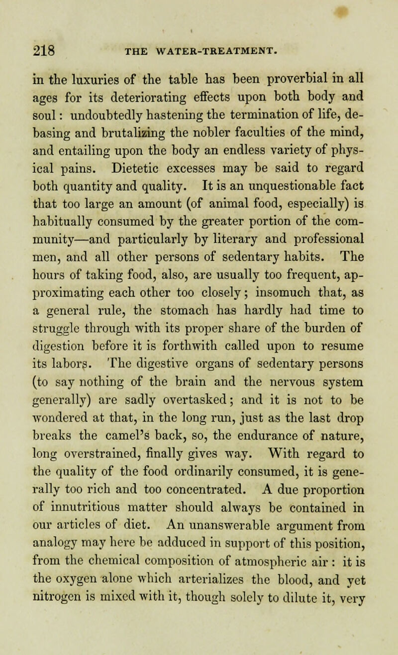 in the luxuries of the table has been proverbial in all ages for its deteriorating effects upon both body and soul: undoubtedly hastening the termination of life, de- basing and brutalizing the nobler faculties of the mind, and entailing upon the body an endless variety of phys- ical pains. Dietetic excesses may be said to regard both quantity and quality. It is an unquestionable fact that too large an amount (of animal food, especially) is habitually consumed by the greater portion of the com- munity—and particularly by literary and professional men, and all other persons of sedentary habits. The hours of taking food, also, are usually too frequent, ap- proximating each other too closely; insomuch that, as a general rule, the stomach has hardly had time to struggle through with its proper share of the burden of digestion before it is forthwith called upon to resume its labors. The digestive organs of sedentary persons (to say nothing of the brain and the nervous system generally) are sadly overtasked; and it is not to be wondered at that, in the long run, just as the last drop breaks the camel's back, so, the endurance of nature, long overstrained, finally gives way. With regard to the quality of the food ordinarily consumed, it is gene- rally too rich and too concentrated. A due proportion of innutritious matter should always be contained in our articles of diet. An unanswerable argument from analogy may here be adduced in support of this position, from the chemical composition of atmospheric air : it is the oxygen alone which arterializes the blood, and yet nitrogen is mixed with it, though solely to dilute it, very