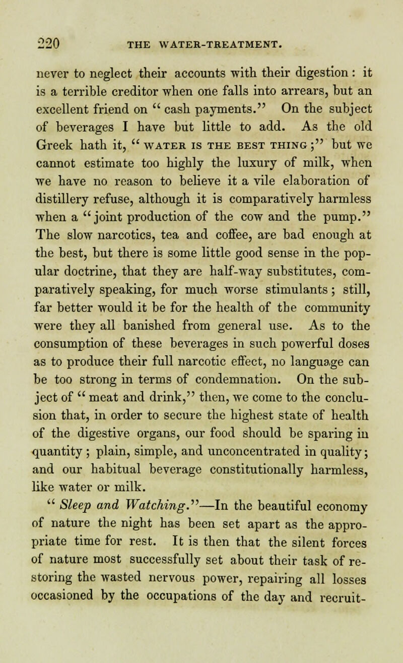 never to neglect their accounts with their digestion : it is a terrible creditor when one falls into arrears, but an excellent friend on  cash payments. On the subject of beverages I have but little to add. As the old Greek hath it,  water is the best thing ; but we cannot estimate too highly the luxury of milk, when we have no reason to believe it a vile elaboration of distillery refuse, although it is comparatively harmless when a joint production of the cow and the pump. The slow narcotics, tea and coffee, are bad enough at the best, but there is some little good sense in the pop- ular doctrine, that they are half-way substitutes, com- paratively speaking, for much worse stimulants; still, far better would it be for the health of the community were they all banished from general use. As to the consumption of these beverages in such powerful doses as to produce their full narcotic effect, no language can be too strong in terms of condemnation. On the sub- ject of  meat and drink, then, we come to the conclu- sion that, in order to secure the highest state of health of the digestive organs, our food should be sparing iu quantity ; plain, simple, and unconcentrated in quality; and our habitual beverage constitutionally harmless, like water or milk.  Sleep and Watching.—In the beautiful economy of nature the night has been set apart as the appro- priate time for rest. It is then that the silent forces of nature most successfully set about their task of re- storing the wasted nervous power, repairing all losses occasioned by the occupations of the day and recruit-