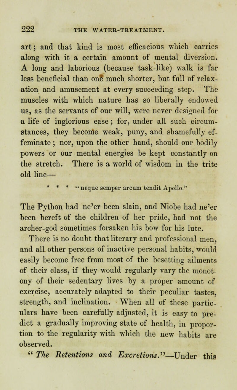 art; and that kind is most efficacious which carries along with it a certain amount of mental diversion. A long and laborious (because task-like) walk is far less beneficial than one much shorter, but full of relax- ation and amusement at every succeeding step. The muscles with which nature has so liberally endowed us, as the servants of our will, were never designed for a life of inglorious ease; for, under all such circum- stances, they become weak, puny, and shamefully ef- feminate ; nor, upon the other hand, should our bodily powers or our mental energies be kept constantly on the stretch. There is a world of wisdom in the trite old line— * * *  neque semper arcnm tendit Apollo. The Python had ne'er been slain, and Niobe had ne'er been bereft of the children of her pride, had not the archer-god sometimes forsaken his bow for his lute. There is no doubt that literary and professional men, and all other persons of inactive personal habits, would easily become free from most of the besetting ailments of their class, if they would regularly vary the monot- ony of their sedentary lives by a proper amount of exercise, accurately adapted to their peculiar tastes, strength, and inclination. When all of these partic- ulars have been carefully adjusted, it is easy to pre- dict a gradually improving state of health, in propor- tion to the regularity with which the new habits are observed.  The Retentions and Excretions.—Under this