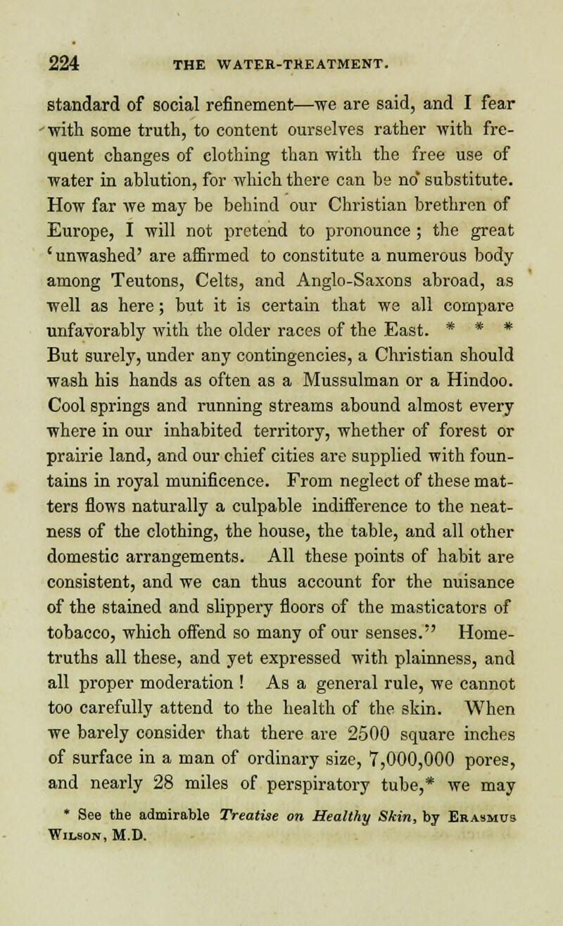 standard of social refinement—-we are said, and I fear with some truth, to content ourselves rather with fre- quent changes of clothing than with the free use of water in ablution, for which there can be no* substitute. How far we may be behind our Christian brethren of Europe, I will not pretend to pronounce ; the great ' unwashed' are affirmed to constitute a numerous body among Teutons, Celts, and Anglo-Saxons abroad, as well as here; but it is certain that we all compare unfavorably with the older races of the East. * * * But surely, under any contingencies, a Christian should wash his hands as often as a Mussulman or a Hindoo. Cool springs and running streams abound almost every where in our inhabited territory, whether of forest or prairie land, and our chief cities are supplied with foun- tains in royal munificence. From neglect of these mat- ters flows naturally a culpable indifference to the neat- ness of the clothing, the house, the table, and all other domestic arrangements. All these points of habit are consistent, and we can thus account for the nuisance of the stained and slippery floors of the masticators of tobacco, which offend so many of our senses. Home- truths all these, and yet expressed with plainness, and all proper moderation ! As a general rule, we cannot too carefully attend to the health of the skin. When we barely consider that there are 2500 square inches of surface in a man of ordinary size, 7,000,000 pores, and nearly 28 miles of perspiratory tube,* we may * See the admirable Treatise on Healthy Skin, by Erasmus Wilson, M.D.