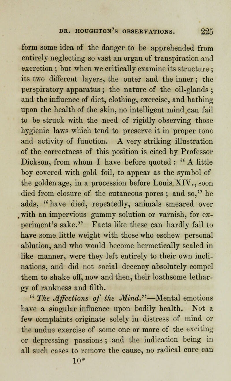 form some idea of the danger to be apprehended from entirely neglecting so vast an organ of transpiration and excretion ; but when we critically examine its structure ; its two different layers, the outer and the inner; the perspiratory apparatus ; the nature of the oil-glands ; and the influence of diet, clothing, exercise, and bathing upon the health of the skin, no intelligent mind can fail to be struck with the need of rigidly observing those hygienic laws which tend to preserve it in proper tone and activity of function. A very striking illustration of the correctness of this position is cited by Professor Dickson, from whom I have before quoted :  A little boy covered with gold foil, to appear as the symbol of the golden age, in a procession before Louis. XIV., soon died from closure of the cutaneous pores ; and so, he adds,  have died, repeatedly, animals smeared over , with an impervious gummy solution or varnish, for ex- periment's sake. Facts like these can hardly fail to have some little weight with those who eschew personal ablution, and who would become hermetically sealed in like manner, were they left entirely to their own incli- nations, and did not social decency absolutely compel them to shake off, now and then, their loathsome lethar- gy of rankness and filth.  The Affections of the Mini.''''—Mental emotions have a singular influence upon bodily health. Not a few complaints originate solely in distress of mind or the undue exercise of some one or more of the exciting or depressing passions ; and the indication being in all such cases to remove the cause, no radical cure can 10*