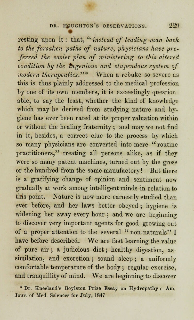 • resting upon it: that,  instead of leading man back to the forsaken paths of nature, 'physicians have pre- ferred the easier plan of ministering to this altered condition by the fngenious and stupendous system of modern therapeutics.* When a rebuke so severe as this is thus plainly addressed to the medical profession by one of its own members, it is exceedingly question- able, to say the least, whether the kind of knowledge which may be derived from studying nature and hy- giene has ever been rated at its proper valuation within or without the healing fraternity ; and may we not find in it, besides, a correct clue to the process by which so many physicians are converted into mere  routine practitioners, treating all persons alike, as if they were so many patent machines, turned out by the gross or the hundred from the same manufactory! But there is a gratifying change of opinion and sentiment now gradually at work among intelligent minds in relation to this point. Nature is now more earnestly studied than ever before, and her laws better obeyed ; hygiene is widening her sway every hour; and we are beginning to discover very important agents for good growing out of a proper attention to the several  non-naturals I have before described. We are fast learning the value of pure air ; a judicious diet; healthy digestion, as- similation, and excretion ; sound sleep ; a uniformly comfortable temperature of the body; regular exercise, and tranquillity of mind. We are beginning to discover * Dr. Kneeland's Boylston Prize Essay on Hydropathy : Am. Jour, of Med. Sciences for July, 1847.