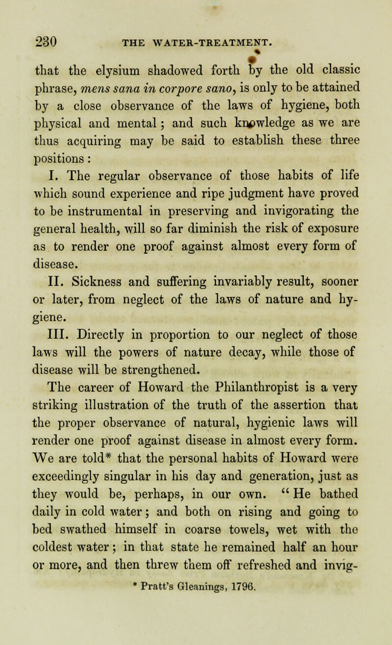 % that the elysium shadowed forth by the old classic phrase, mens sana in corpore sano, is only to be attained by a close observance of the laws of hygiene, both physical and mental; and such knowledge as we are thus acquiring may be said to establish these three positions: I. The regular observance of those habits of life which sound experience and ripe judgment have proved to be instrumental in preserving and invigorating the general health, will so far diminish the risk of exposure as to render one proof against almost every form of disease. II. Sickness and suffering invariably result, sooner or later, from neglect of the laws of nature and hy- giene. III. Directly in proportion to our neglect of those laws will the powers of nature decay, while those of disease will be strengthened. The career of Howard the Philanthropist is a very striking illustration of the truth of the assertion that the proper observance of natural, hygienic laws will render one proof against disease in almost every form. We are told* that the personal habits of Howard were exceedingly singular in his day and generation, just as they would be, perhaps, in our own.  He bathed daily in cold water; and both on rising and going to bed swathed himself in coarse towels, wet with the coldest water; in that state he remained half an hour or more, and then threw them off refreshed and invig- * Pratt's Gleanings, 1796.