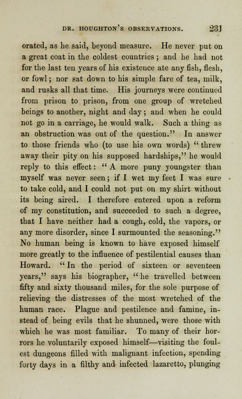 orated, as he said, beyond measure. He never put on a great coat in the coldest countries; and he had not for the last ten years of his existence ate any fish, flesh, or fowl; nor sat down to his simple fare of tea, milk, and rusks all that time. His journeys were continued from prison to prison, from one group of wretched beings to another, night and day; and when he could not go in a carriage, he would walk. Such a tiling as an obstruction was out of the question. In answer to those friends who (to use his own words)  threw away their pity on his supposed hardships, he would reply to this effect:  A more puny youngster than myself was never seen; if I wet my feet I was sure to take cold, and I could not put on my shirt without its being aired. I therefore entered upon a reform of my constitution, and succeeded to such a degree, that I have neither had a cough, cold, the vapors, or any more disorder, since I surmounted the seasoning. No human being is known to have exposed himself more greatly to the influence of pestilential causes than Howard.  In the period of sixteen or seventeen years, says his biographer,  he travelled between fifty and sixty thousand miles, for the sole purpose of relieving the distresses of the most wretched of the human race. Plague and pestilence and famine, in- stead of being evils that he shunned, were those with which he was most familiar. To many of their hor- rors he voluntarily exposed himself—visiting the foul- est dungeons filled with malignant infection, spending forty days in a filthy and infected lazaretto, plunging