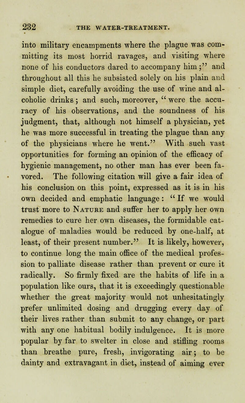 into military encampments where the plague was com- mitting its most horrid ravages, and visiting where none of his conductors dared to accompany him; and throughout all this he subsisted solely on his plain and simple diet, carefully avoiding the use of wine and al- coholic drinks; and such, moreover,  were the accu- racy of his observations, and the soundness of his judgment, that, although not himself a physician, yet he was more successful in treating the plague than any of the physicians where he went. With such vast opportunities for forming an opinion of the efficacy of hygienic management, no other man has ever been fa- vored. The following citation will give a fair idea of his conclusion on this point, expressed as it is in his own decided and emphatic language:  If we would trust more to Nature and suffer her to apply her own remedies to cure her own diseases, the formidable cat- alogue of maladies would be reduced by one-half, at least, of their present number. It is likely, however, to continue long the main office of the medical profes- sion to palliate disease rather than prevent or cure it radically. So firmly fixed are the habits of life in a population like ours, that it is exceedingly questionable whether the great majority would not unhesitatingly prefer unlimited dosing and drugging every day of their lives rather than submit to any change, or part with any one habitual bodily indulgence. It is more popular by far to swelter in close and stifling rooms than breathe pure, fresh, invigorating air; to be dainty and extravagant in diet, instead of aiming ever